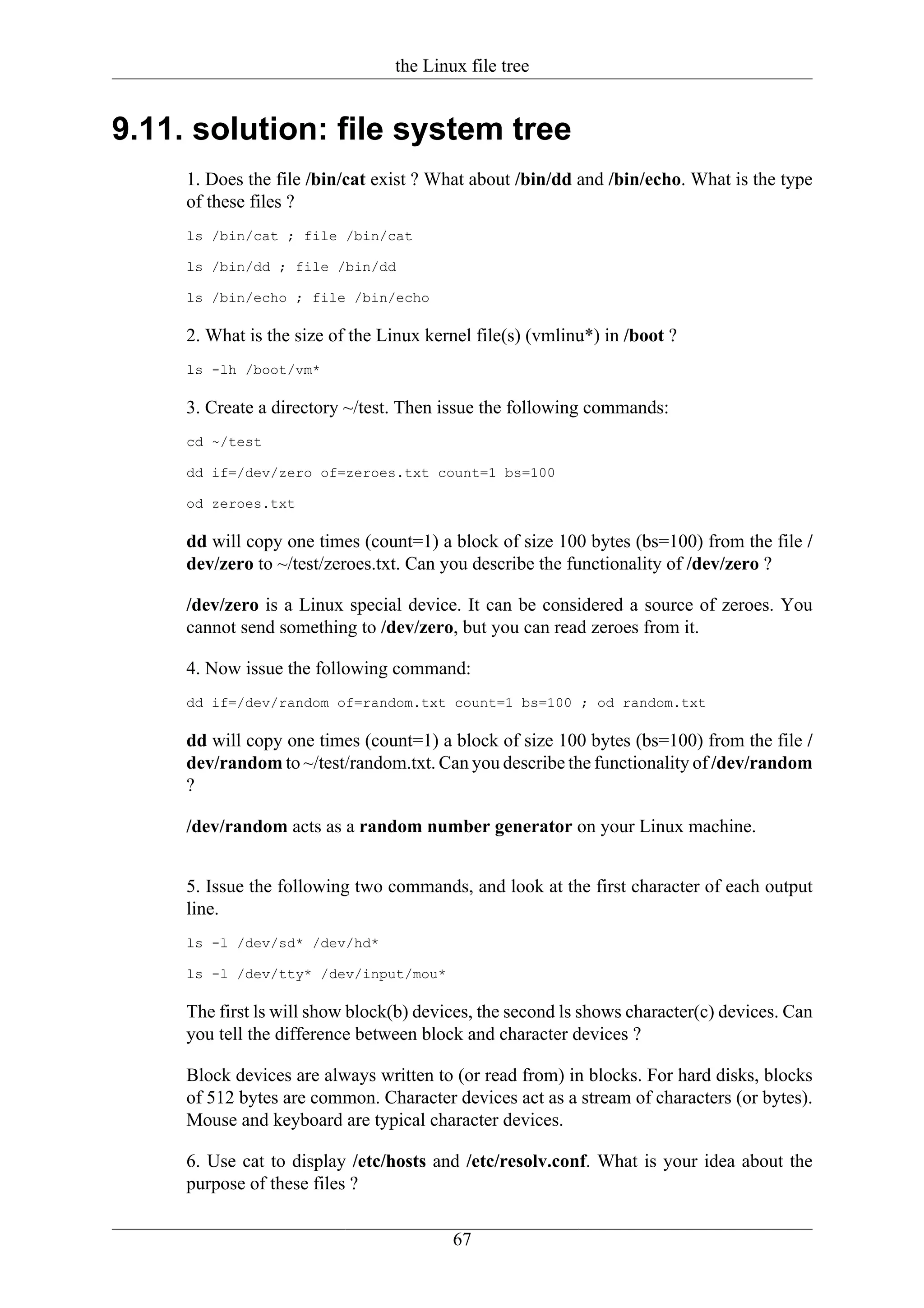 the Linux file tree


9.11. solution: file system tree
     1. Does the file /bin/cat exist ? What about /bin/dd and /bin/echo. What is the type
     of these files ?
     ls /bin/cat ; file /bin/cat

     ls /bin/dd ; file /bin/dd

     ls /bin/echo ; file /bin/echo

     2. What is the size of the Linux kernel file(s) (vmlinu*) in /boot ?
     ls -lh /boot/vm*

     3. Create a directory ~/test. Then issue the following commands:
     cd ~/test

     dd if=/dev/zero of=zeroes.txt count=1 bs=100

     od zeroes.txt

     dd will copy one times (count=1) a block of size 100 bytes (bs=100) from the file /
     dev/zero to ~/test/zeroes.txt. Can you describe the functionality of /dev/zero ?

     /dev/zero is a Linux special device. It can be considered a source of zeroes. You
     cannot send something to /dev/zero, but you can read zeroes from it.

     4. Now issue the following command:
     dd if=/dev/random of=random.txt count=1 bs=100 ; od random.txt

     dd will copy one times (count=1) a block of size 100 bytes (bs=100) from the file /
     dev/random to ~/test/random.txt. Can you describe the functionality of /dev/random
     ?

     /dev/random acts as a random number generator on your Linux machine.


     5. Issue the following two commands, and look at the first character of each output
     line.
     ls -l /dev/sd* /dev/hd*

     ls -l /dev/tty* /dev/input/mou*

     The first ls will show block(b) devices, the second ls shows character(c) devices. Can
     you tell the difference between block and character devices ?

     Block devices are always written to (or read from) in blocks. For hard disks, blocks
     of 512 bytes are common. Character devices act as a stream of characters (or bytes).
     Mouse and keyboard are typical character devices.

     6. Use cat to display /etc/hosts and /etc/resolv.conf. What is your idea about the
     purpose of these files ?


                                         67
 