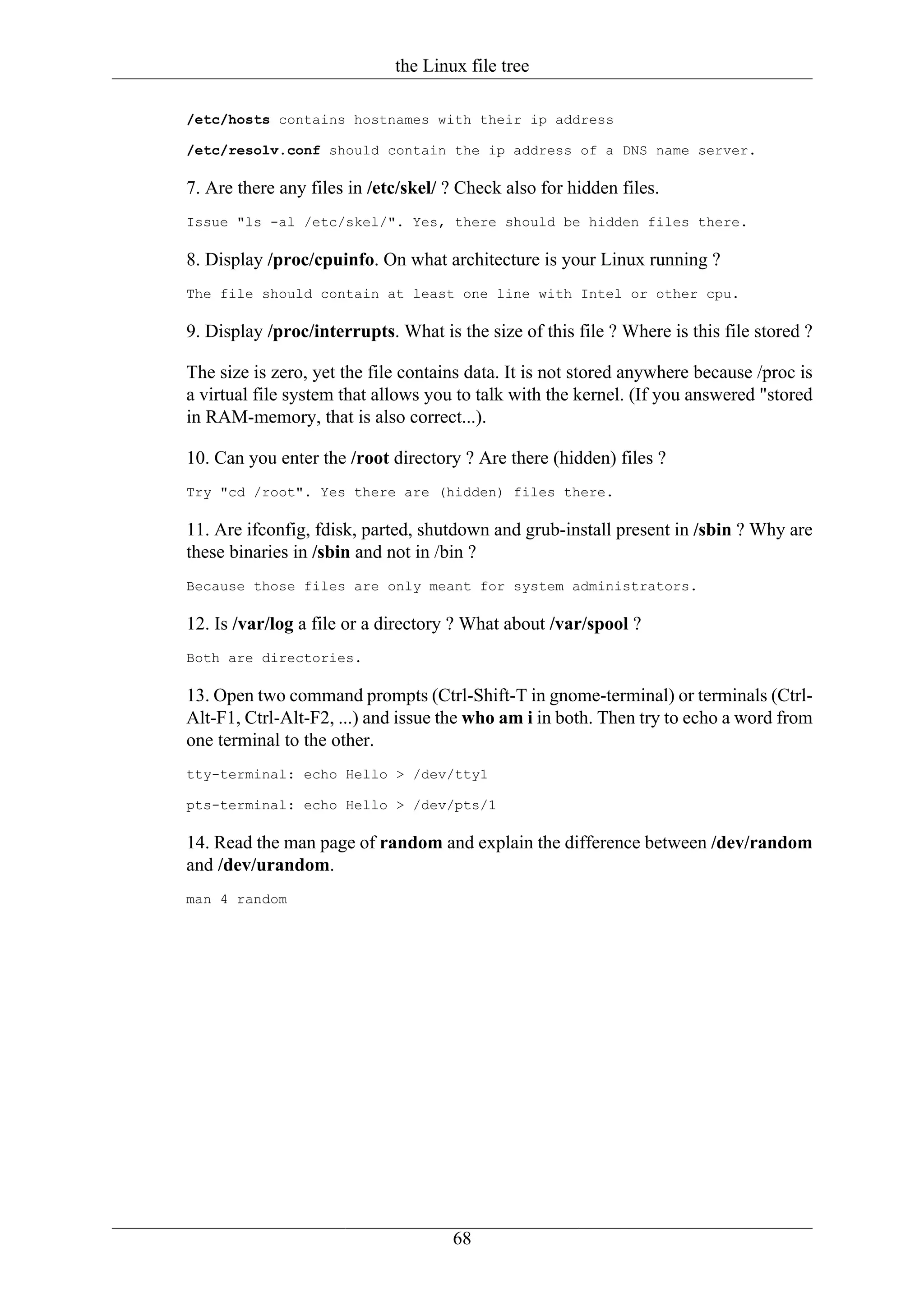 the Linux file tree

/etc/hosts contains hostnames with their ip address

/etc/resolv.conf should contain the ip address of a DNS name server.

7. Are there any files in /etc/skel/ ? Check also for hidden files.
Issue "ls -al /etc/skel/". Yes, there should be hidden files there.

8. Display /proc/cpuinfo. On what architecture is your Linux running ?
The file should contain at least one line with Intel or other cpu.

9. Display /proc/interrupts. What is the size of this file ? Where is this file stored ?

The size is zero, yet the file contains data. It is not stored anywhere because /proc is
a virtual file system that allows you to talk with the kernel. (If you answered "stored
in RAM-memory, that is also correct...).

10. Can you enter the /root directory ? Are there (hidden) files ?
Try "cd /root". Yes there are (hidden) files there.

11. Are ifconfig, fdisk, parted, shutdown and grub-install present in /sbin ? Why are
these binaries in /sbin and not in /bin ?
Because those files are only meant for system administrators.

12. Is /var/log a file or a directory ? What about /var/spool ?
Both are directories.

13. Open two command prompts (Ctrl-Shift-T in gnome-terminal) or terminals (Ctrl-
Alt-F1, Ctrl-Alt-F2, ...) and issue the who am i in both. Then try to echo a word from
one terminal to the other.
tty-terminal: echo Hello > /dev/tty1

pts-terminal: echo Hello > /dev/pts/1

14. Read the man page of random and explain the difference between /dev/random
and /dev/urandom.
man 4 random




                                     68
 