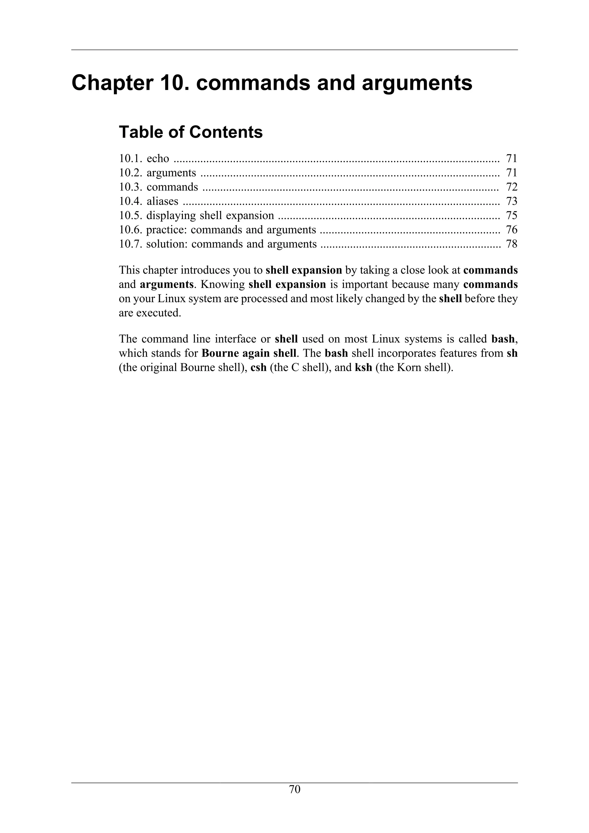 Chapter 10. commands and arguments

    Table of Contents
    10.1.   echo ..............................................................................................................   71
    10.2.   arguments .....................................................................................................       71
    10.3.   commands ....................................................................................................         72
    10.4.   aliases ...........................................................................................................   73
    10.5.   displaying shell expansion ...........................................................................                75
    10.6.   practice: commands and arguments .............................................................                        76
    10.7.   solution: commands and arguments .............................................................                        78

    This chapter introduces you to shell expansion by taking a close look at commands
    and arguments. Knowing shell expansion is important because many commands
    on your Linux system are processed and most likely changed by the shell before they
    are executed.

    The command line interface or shell used on most Linux systems is called bash,
    which stands for Bourne again shell. The bash shell incorporates features from sh
    (the original Bourne shell), csh (the C shell), and ksh (the Korn shell).




                                                          70
 
