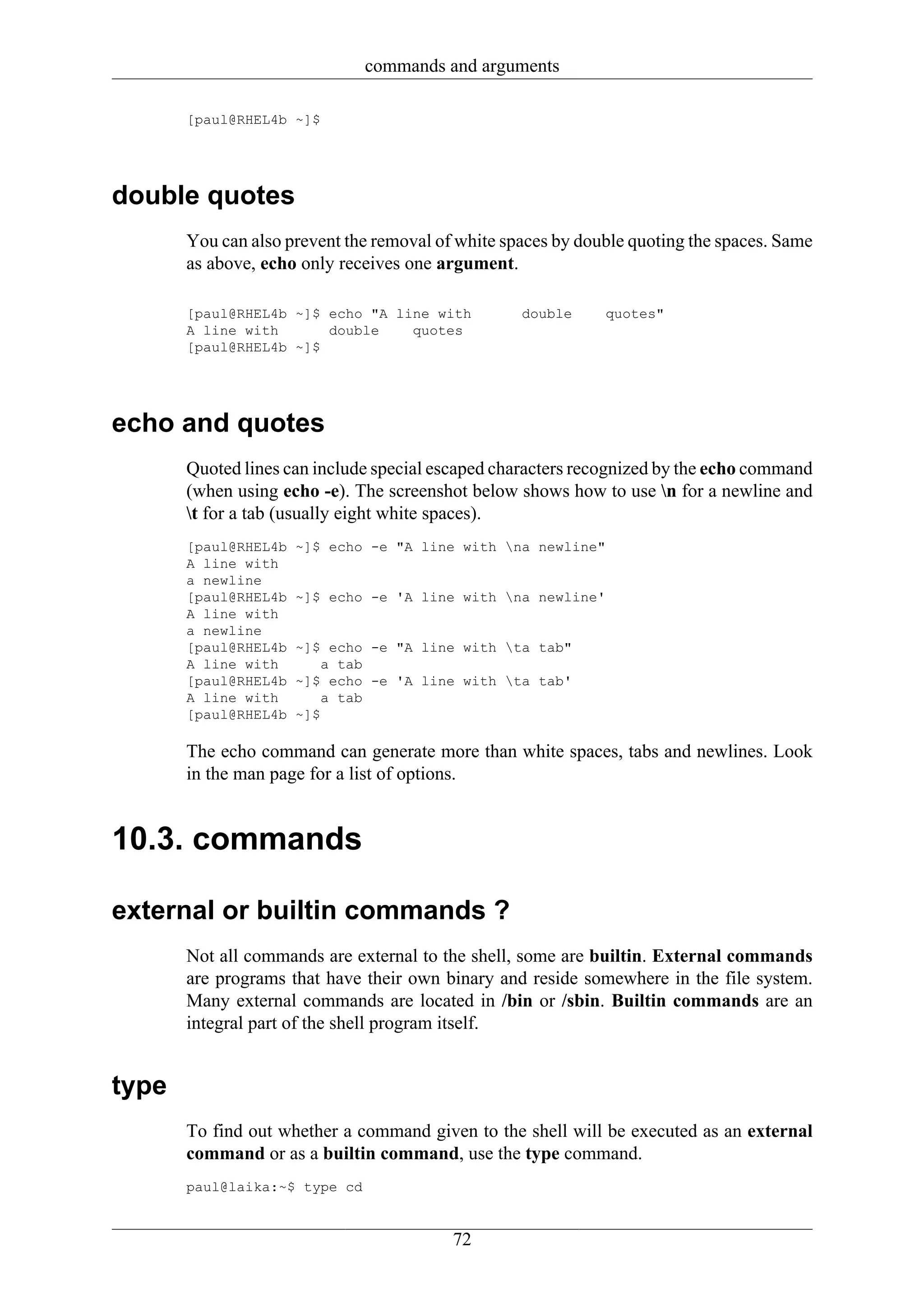 commands and arguments

       [paul@RHEL4b ~]$




double quotes
       You can also prevent the removal of white spaces by double quoting the spaces. Same
       as above, echo only receives one argument.

       [paul@RHEL4b ~]$ echo "A line with          double     quotes"
       A line with      double    quotes
       [paul@RHEL4b ~]$




echo and quotes
       Quoted lines can include special escaped characters recognized by the echo command
       (when using echo -e). The screenshot below shows how to use n for a newline and
       t for a tab (usually eight white spaces).
       [paul@RHEL4b   ~]$ echo -e "A line with na newline"
       A line with
       a newline
       [paul@RHEL4b   ~]$ echo -e 'A line with na newline'
       A line with
       a newline
       [paul@RHEL4b   ~]$ echo -e "A line with ta tab"
       A line with        a tab
       [paul@RHEL4b   ~]$ echo -e 'A line with ta tab'
       A line with        a tab
       [paul@RHEL4b   ~]$

       The echo command can generate more than white spaces, tabs and newlines. Look
       in the man page for a list of options.


10.3. commands

external or builtin commands ?
       Not all commands are external to the shell, some are builtin. External commands
       are programs that have their own binary and reside somewhere in the file system.
       Many external commands are located in /bin or /sbin. Builtin commands are an
       integral part of the shell program itself.


type
       To find out whether a command given to the shell will be executed as an external
       command or as a builtin command, use the type command.
       paul@laika:~$ type cd


                                          72
 