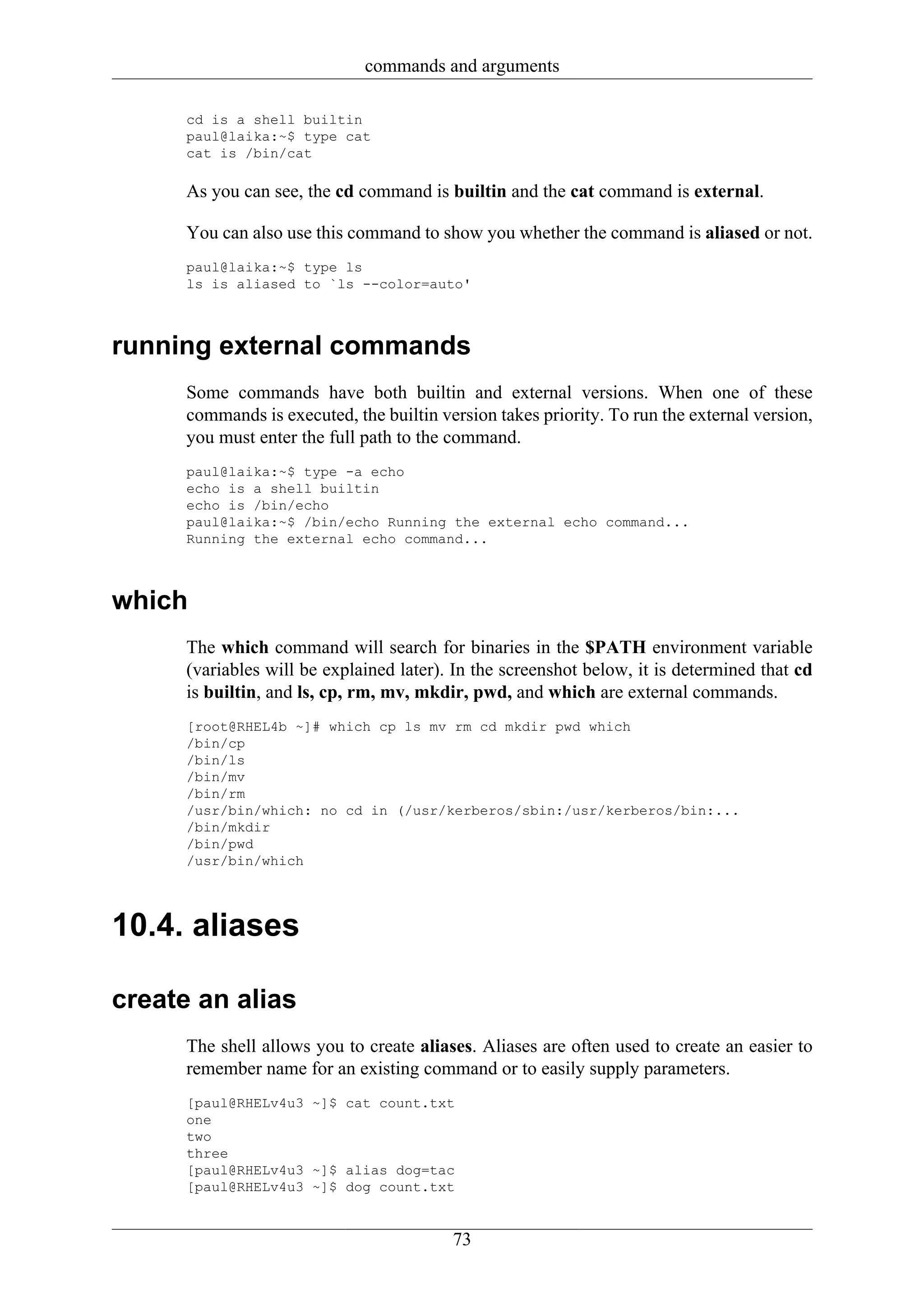 commands and arguments

      cd is a shell builtin
      paul@laika:~$ type cat
      cat is /bin/cat

      As you can see, the cd command is builtin and the cat command is external.

      You can also use this command to show you whether the command is aliased or not.
      paul@laika:~$ type ls
      ls is aliased to `ls --color=auto'



running external commands
      Some commands have both builtin and external versions. When one of these
      commands is executed, the builtin version takes priority. To run the external version,
      you must enter the full path to the command.
      paul@laika:~$ type -a echo
      echo is a shell builtin
      echo is /bin/echo
      paul@laika:~$ /bin/echo Running the external echo command...
      Running the external echo command...



which
      The which command will search for binaries in the $PATH environment variable
      (variables will be explained later). In the screenshot below, it is determined that cd
      is builtin, and ls, cp, rm, mv, mkdir, pwd, and which are external commands.
      [root@RHEL4b ~]# which cp ls mv rm cd mkdir pwd which
      /bin/cp
      /bin/ls
      /bin/mv
      /bin/rm
      /usr/bin/which: no cd in (/usr/kerberos/sbin:/usr/kerberos/bin:...
      /bin/mkdir
      /bin/pwd
      /usr/bin/which




10.4. aliases

create an alias
      The shell allows you to create aliases. Aliases are often used to create an easier to
      remember name for an existing command or to easily supply parameters.
      [paul@RHELv4u3 ~]$ cat count.txt
      one
      two
      three
      [paul@RHELv4u3 ~]$ alias dog=tac
      [paul@RHELv4u3 ~]$ dog count.txt


                                          73
 