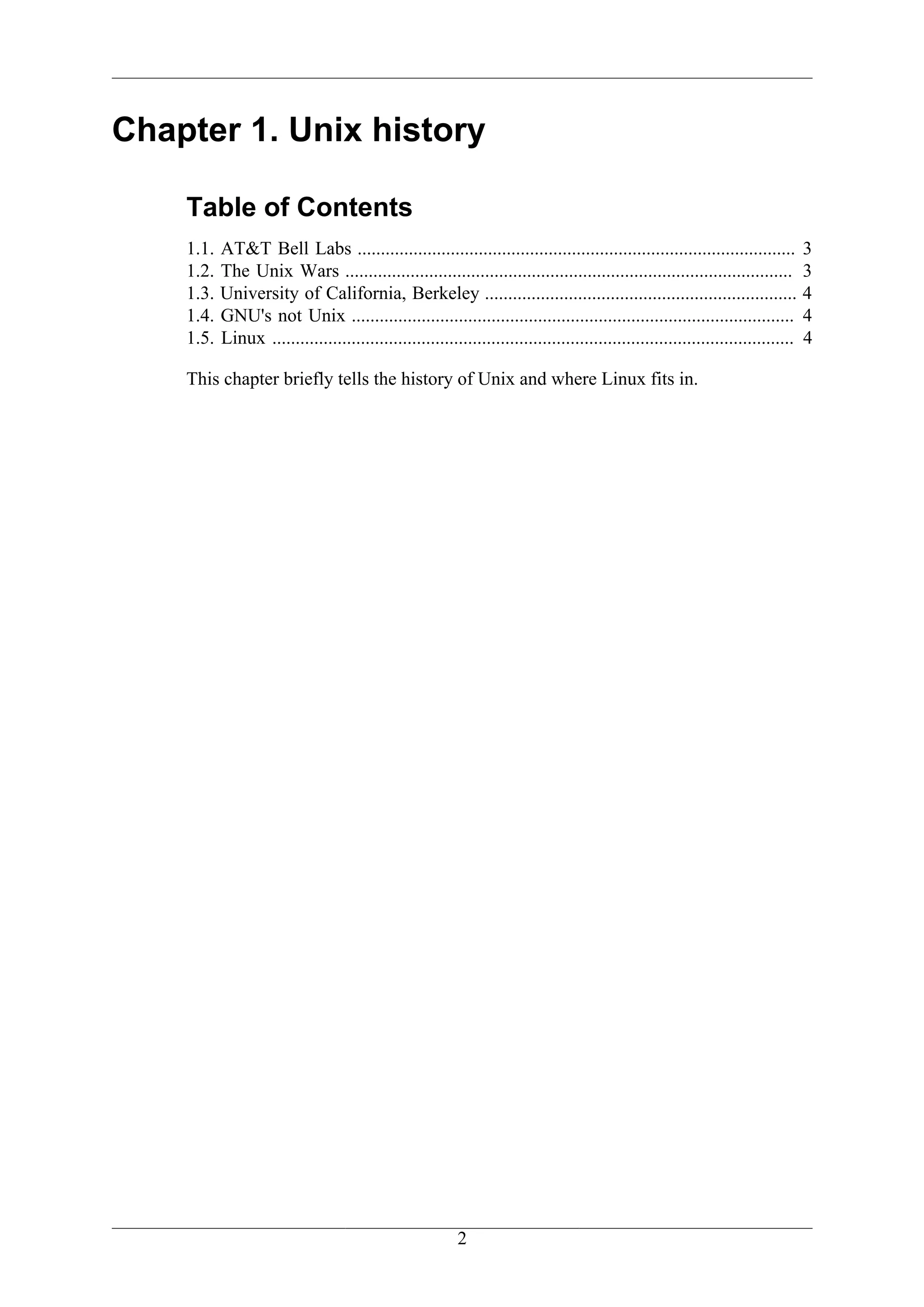 Chapter 1. Unix history

    Table of Contents
    1.1.   AT&T Bell Labs ..............................................................................................            3
    1.2.   The Unix Wars ................................................................................................           3
    1.3.   University of California, Berkeley ...................................................................                   4
    1.4.   GNU's not Unix ...............................................................................................           4
    1.5.   Linux ................................................................................................................   4

    This chapter briefly tells the history of Unix and where Linux fits in.




                                                           2
 