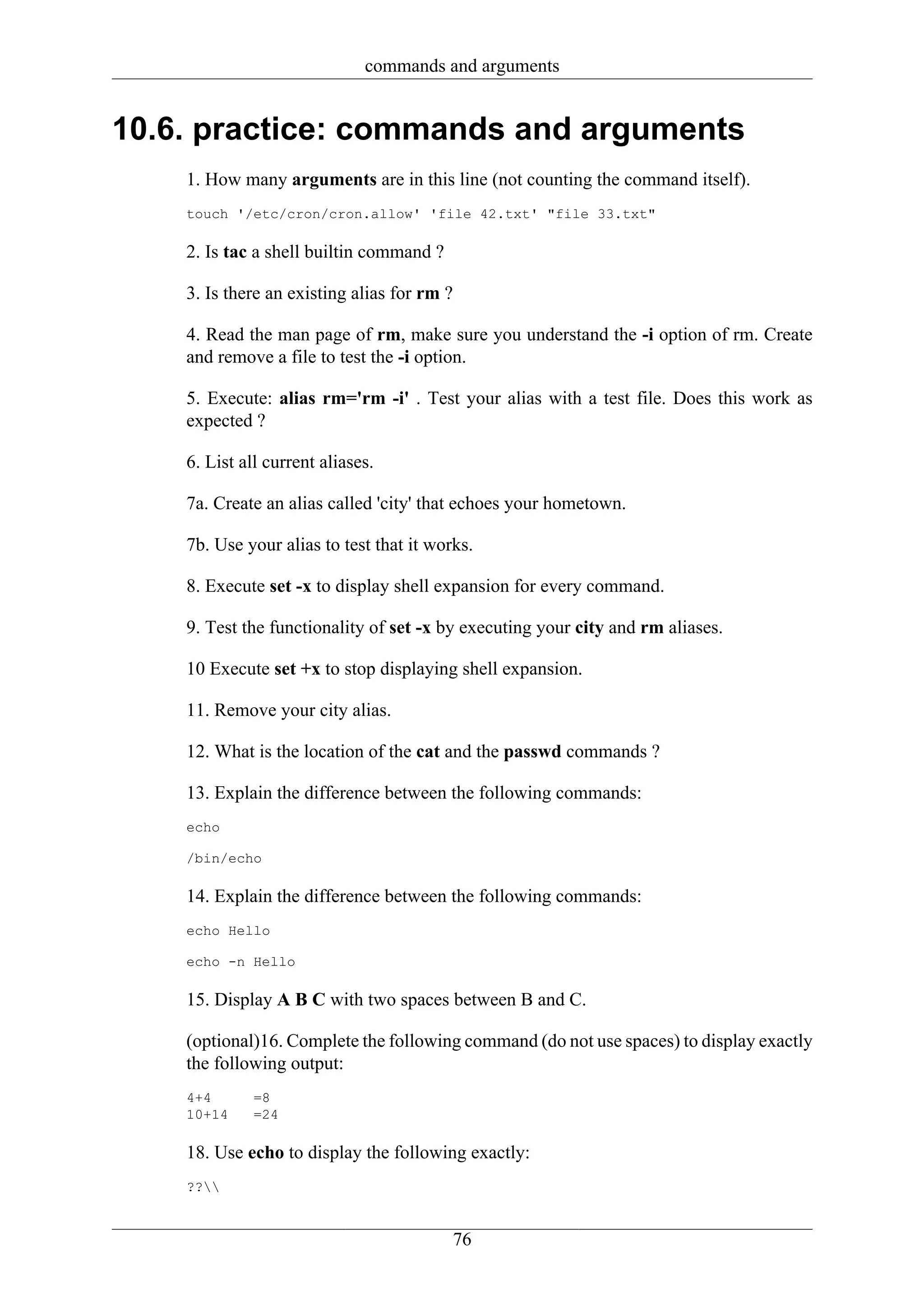 commands and arguments


10.6. practice: commands and arguments
    1. How many arguments are in this line (not counting the command itself).
    touch '/etc/cron/cron.allow' 'file 42.txt' "file 33.txt"

    2. Is tac a shell builtin command ?

    3. Is there an existing alias for rm ?

    4. Read the man page of rm, make sure you understand the -i option of rm. Create
    and remove a file to test the -i option.

    5. Execute: alias rm='rm -i' . Test your alias with a test file. Does this work as
    expected ?

    6. List all current aliases.

    7a. Create an alias called 'city' that echoes your hometown.

    7b. Use your alias to test that it works.

    8. Execute set -x to display shell expansion for every command.

    9. Test the functionality of set -x by executing your city and rm aliases.

    10 Execute set +x to stop displaying shell expansion.

    11. Remove your city alias.

    12. What is the location of the cat and the passwd commands ?

    13. Explain the difference between the following commands:
    echo

    /bin/echo

    14. Explain the difference between the following commands:
    echo Hello

    echo -n Hello

    15. Display A B C with two spaces between B and C.

    (optional)16. Complete the following command (do not use spaces) to display exactly
    the following output:
    4+4       =8
    10+14     =24

    18. Use echo to display the following exactly:
    ??


                                             76
 