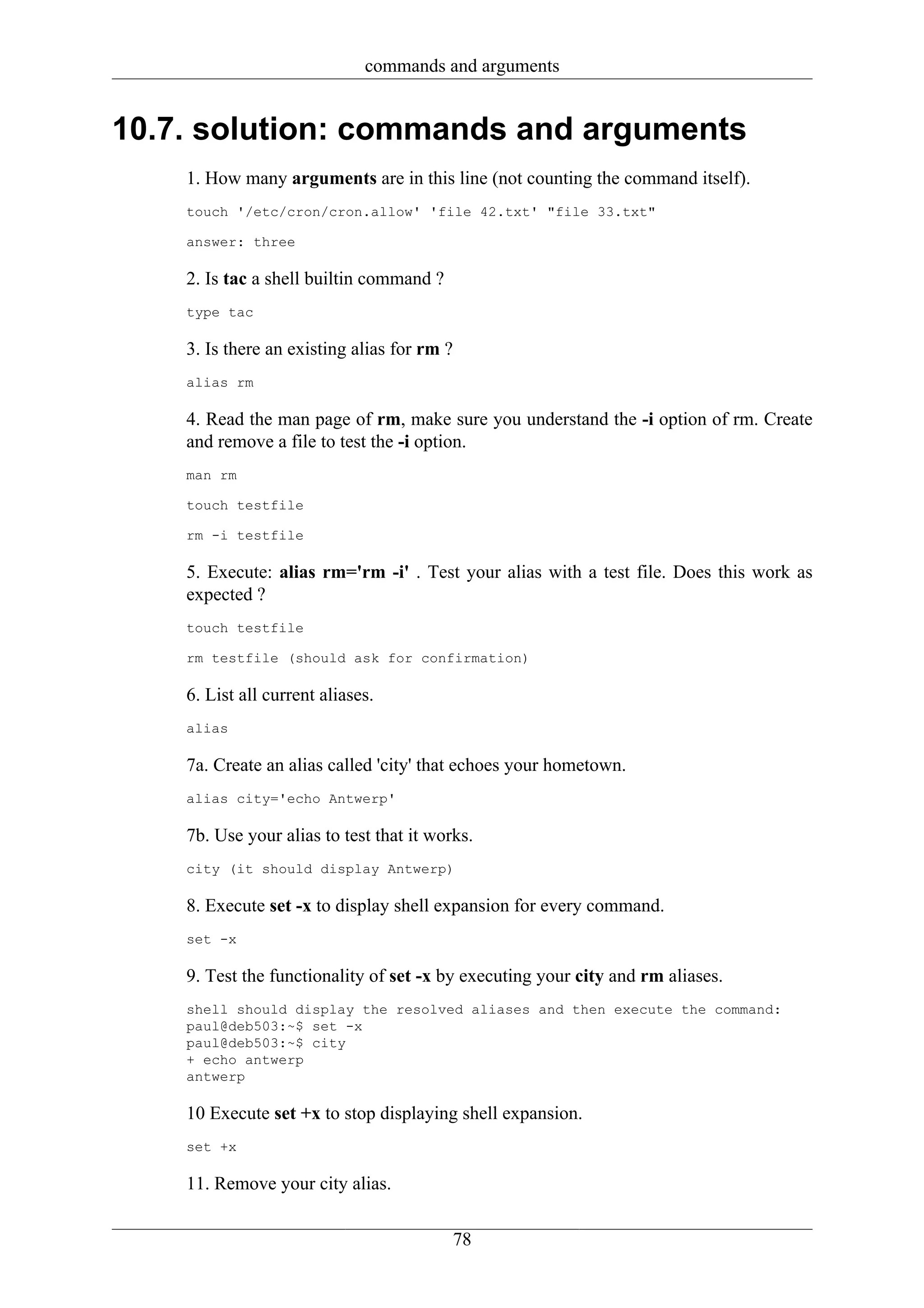 commands and arguments


10.7. solution: commands and arguments
    1. How many arguments are in this line (not counting the command itself).
    touch '/etc/cron/cron.allow' 'file 42.txt' "file 33.txt"

    answer: three

    2. Is tac a shell builtin command ?
    type tac

    3. Is there an existing alias for rm ?
    alias rm

    4. Read the man page of rm, make sure you understand the -i option of rm. Create
    and remove a file to test the -i option.
    man rm

    touch testfile

    rm -i testfile

    5. Execute: alias rm='rm -i' . Test your alias with a test file. Does this work as
    expected ?
    touch testfile

    rm testfile (should ask for confirmation)

    6. List all current aliases.
    alias

    7a. Create an alias called 'city' that echoes your hometown.
    alias city='echo Antwerp'

    7b. Use your alias to test that it works.
    city (it should display Antwerp)

    8. Execute set -x to display shell expansion for every command.
    set -x

    9. Test the functionality of set -x by executing your city and rm aliases.
    shell should display the resolved aliases and then execute the command:
    paul@deb503:~$ set -x
    paul@deb503:~$ city
    + echo antwerp
    antwerp

    10 Execute set +x to stop displaying shell expansion.
    set +x

    11. Remove your city alias.

                                             78
 
