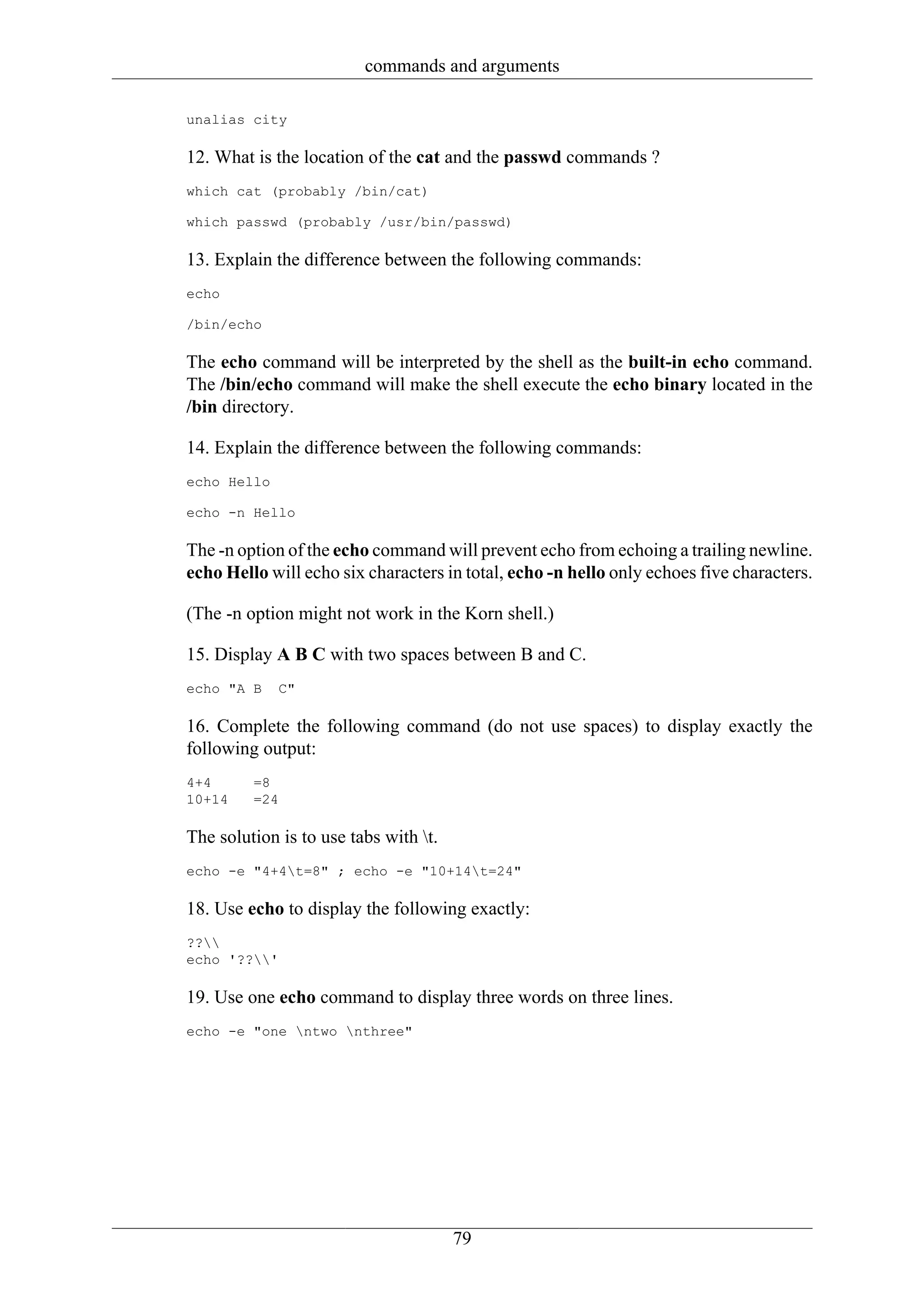 commands and arguments

unalias city

12. What is the location of the cat and the passwd commands ?
which cat (probably /bin/cat)

which passwd (probably /usr/bin/passwd)

13. Explain the difference between the following commands:
echo

/bin/echo

The echo command will be interpreted by the shell as the built-in echo command.
The /bin/echo command will make the shell execute the echo binary located in the
/bin directory.

14. Explain the difference between the following commands:
echo Hello

echo -n Hello

The -n option of the echo command will prevent echo from echoing a trailing newline.
echo Hello will echo six characters in total, echo -n hello only echoes five characters.

(The -n option might not work in the Korn shell.)

15. Display A B C with two spaces between B and C.
echo "A B    C"

16. Complete the following command (do not use spaces) to display exactly the
following output:
4+4      =8
10+14    =24

The solution is to use tabs with t.
echo -e "4+4t=8" ; echo -e "10+14t=24"

18. Use echo to display the following exactly:
??
echo '??'

19. Use one echo command to display three words on three lines.
echo -e "one ntwo nthree"




                                       79
 