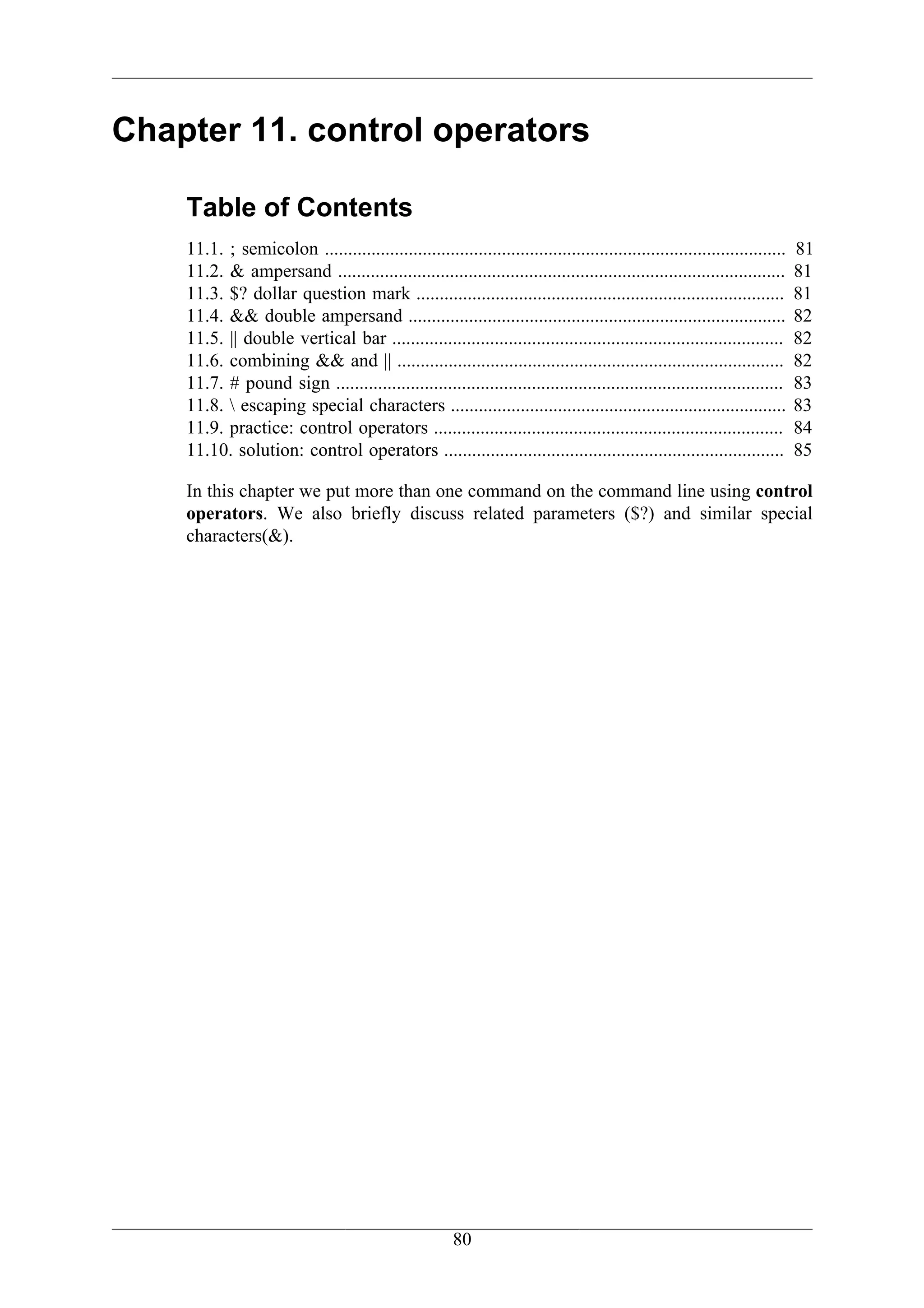 Chapter 11. control operators

    Table of Contents
    11.1. ; semicolon ...................................................................................................   81
    11.2. & ampersand ................................................................................................      81
    11.3. $? dollar question mark ...............................................................................           81
    11.4. && double ampersand .................................................................................             82
    11.5. || double vertical bar ....................................................................................       82
    11.6. combining && and || ...................................................................................           82
    11.7. # pound sign ................................................................................................     83
    11.8.  escaping special characters ........................................................................            83
    11.9. practice: control operators ...........................................................................           84
    11.10. solution: control operators .........................................................................            85

    In this chapter we put more than one command on the command line using control
    operators. We also briefly discuss related parameters ($?) and similar special
    characters(&).




                                                        80
 