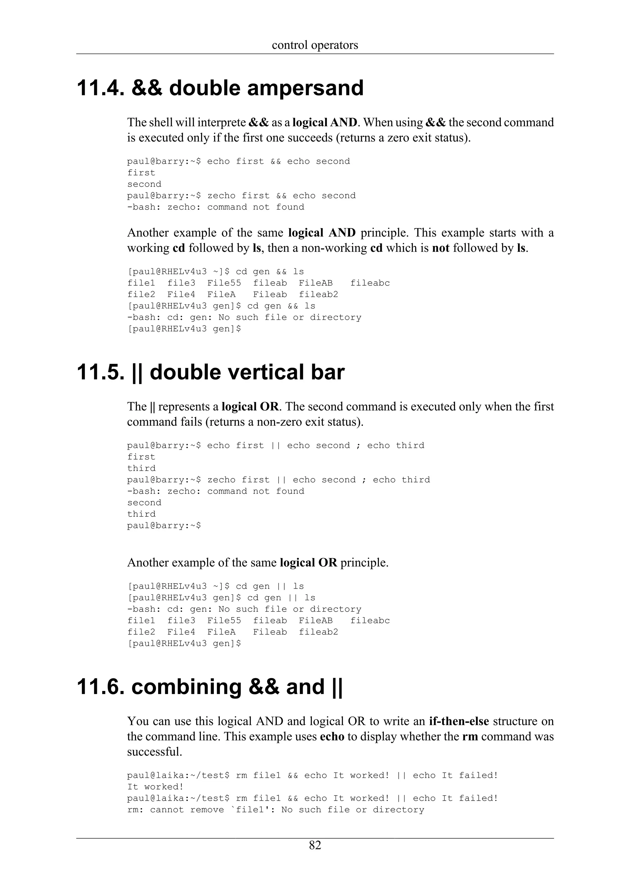 control operators


11.4. && double ampersand
     The shell will interprete && as a logical AND. When using && the second command
     is executed only if the first one succeeds (returns a zero exit status).
     paul@barry:~$ echo first && echo second
     first
     second
     paul@barry:~$ zecho first && echo second
     -bash: zecho: command not found

     Another example of the same logical AND principle. This example starts with a
     working cd followed by ls, then a non-working cd which is not followed by ls.
     [paul@RHELv4u3 ~]$ cd gen && ls
     file1 file3 File55 fileab FileAB       fileabc
     file2 File4 FileA     Fileab fileab2
     [paul@RHELv4u3 gen]$ cd gen && ls
     -bash: cd: gen: No such file or directory
     [paul@RHELv4u3 gen]$




11.5. || double vertical bar
     The || represents a logical OR. The second command is executed only when the first
     command fails (returns a non-zero exit status).
     paul@barry:~$ echo first || echo second ; echo third
     first
     third
     paul@barry:~$ zecho first || echo second ; echo third
     -bash: zecho: command not found
     second
     third
     paul@barry:~$



     Another example of the same logical OR principle.
     [paul@RHELv4u3 ~]$ cd gen || ls
     [paul@RHELv4u3 gen]$ cd gen || ls
     -bash: cd: gen: No such file or directory
     file1 file3 File55 fileab FileAB       fileabc
     file2 File4 FileA     Fileab fileab2
     [paul@RHELv4u3 gen]$




11.6. combining && and ||
     You can use this logical AND and logical OR to write an if-then-else structure on
     the command line. This example uses echo to display whether the rm command was
     successful.
     paul@laika:~/test$ rm file1 && echo It worked! || echo It failed!
     It worked!
     paul@laika:~/test$ rm file1 && echo It worked! || echo It failed!
     rm: cannot remove `file1': No such file or directory


                                       82
 