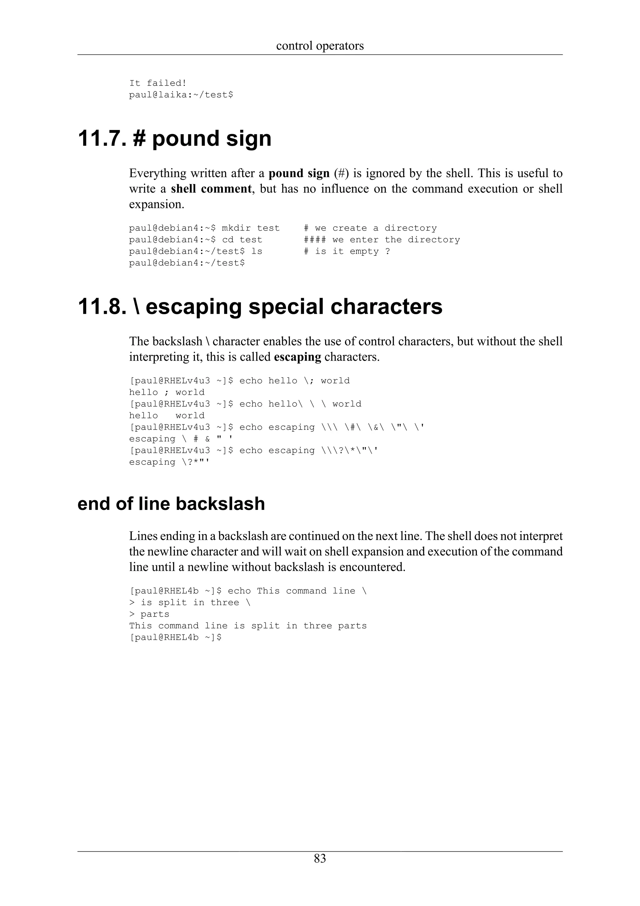 control operators

     It failed!
     paul@laika:~/test$




11.7. # pound sign
     Everything written after a pound sign (#) is ignored by the shell. This is useful to
     write a shell comment, but has no influence on the command execution or shell
     expansion.
     paul@debian4:~$ mkdir test         # we create a directory
     paul@debian4:~$ cd test            #### we enter the directory
     paul@debian4:~/test$ ls            # is it empty ?
     paul@debian4:~/test$




11.8.  escaping special characters
     The backslash  character enables the use of control characters, but without the shell
     interpreting it, this is called escaping characters.
     [paul@RHELv4u3   ~]$ echo hello ; world
     hello ; world
     [paul@RHELv4u3   ~]$ echo hello   world
     hello   world
     [paul@RHELv4u3   ~]$ echo escaping  # & " '
     escaping  # &   " '
     [paul@RHELv4u3   ~]$ echo escaping ?*"'
     escaping ?*"'



end of line backslash
     Lines ending in a backslash are continued on the next line. The shell does not interpret
     the newline character and will wait on shell expansion and execution of the command
     line until a newline without backslash is encountered.
     [paul@RHEL4b ~]$ echo This command line 
     > is split in three 
     > parts
     This command line is split in three parts
     [paul@RHEL4b ~]$




                                          83
 