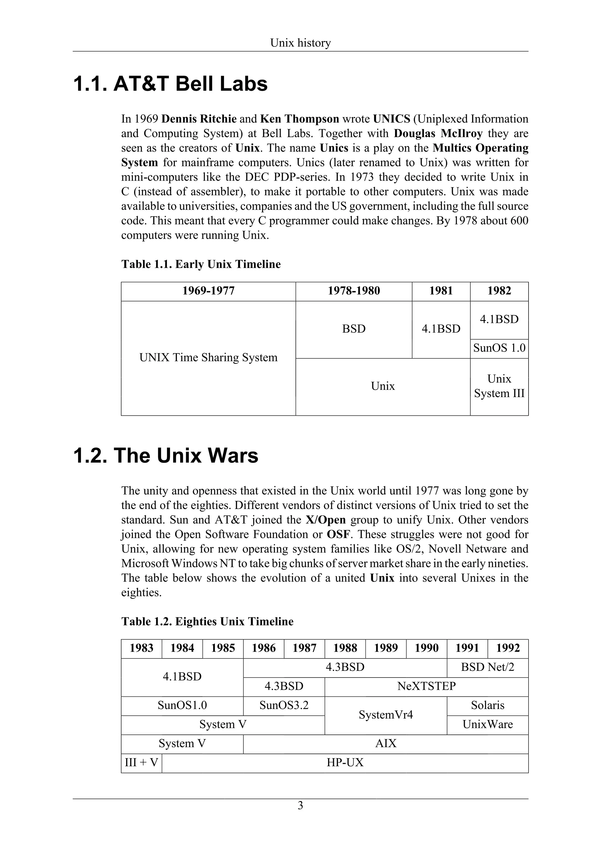 Unix history


1.1. AT&T Bell Labs
    In 1969 Dennis Ritchie and Ken Thompson wrote UNICS (Uniplexed Information
    and Computing System) at Bell Labs. Together with Douglas McIlroy they are
    seen as the creators of Unix. The name Unics is a play on the Multics Operating
    System for mainframe computers. Unics (later renamed to Unix) was written for
    mini-computers like the DEC PDP-series. In 1973 they decided to write Unix in
    C (instead of assembler), to make it portable to other computers. Unix was made
    available to universities, companies and the US government, including the full source
    code. This meant that every C programmer could make changes. By 1978 about 600
    computers were running Unix.

    Table 1.1. Early Unix Timeline

                  1969-1977                     1978-1980                1981           1982

                                                                                       4.1BSD
                                                     BSD                4.1BSD
                                                                                   SunOS 1.0
        UNIX Time Sharing System
                                                                                     Unix
                                                             Unix
                                                                                   System III




1.2. The Unix Wars
    The unity and openness that existed in the Unix world until 1977 was long gone by
    the end of the eighties. Different vendors of distinct versions of Unix tried to set the
    standard. Sun and AT&T joined the X/Open group to unify Unix. Other vendors
    joined the Open Software Foundation or OSF. These struggles were not good for
    Unix, allowing for new operating system families like OS/2, Novell Netware and
    Microsoft Windows NT to take big chunks of server market share in the early nineties.
    The table below shows the evolution of a united Unix into several Unixes in the
    eighties.

    Table 1.2. Eighties Unix Timeline

     1983       1984      1985    1986   1987       1988     1989      1990     1991     1992
                                                4.3BSD                           BSD Net/2
               4.1BSD
                                    4.3BSD                          NeXTSTEP
            SunOS1.0               SunOS3.2                                       Solaris
                                                           SystemVr4
                       System V                                                  UnixWare
               System V                                      AIX
     III + V                                    HP-UX


                                          3
 