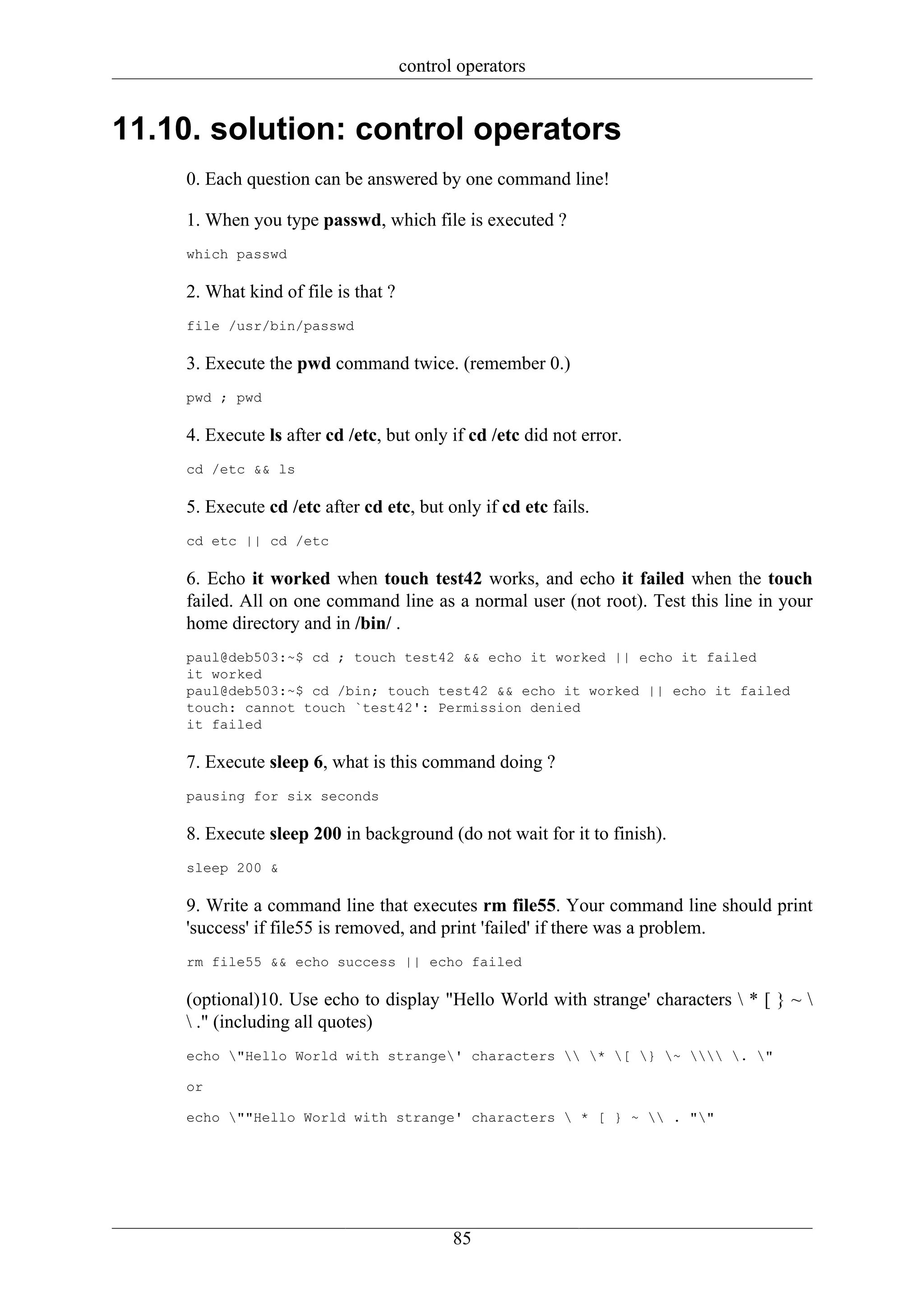 control operators


11.10. solution: control operators
    0. Each question can be answered by one command line!

    1. When you type passwd, which file is executed ?
    which passwd

    2. What kind of file is that ?
    file /usr/bin/passwd

    3. Execute the pwd command twice. (remember 0.)
    pwd ; pwd

    4. Execute ls after cd /etc, but only if cd /etc did not error.
    cd /etc && ls

    5. Execute cd /etc after cd etc, but only if cd etc fails.
    cd etc || cd /etc

    6. Echo it worked when touch test42 works, and echo it failed when the touch
    failed. All on one command line as a normal user (not root). Test this line in your
    home directory and in /bin/ .
    paul@deb503:~$ cd ; touch test42 && echo it worked || echo it failed
    it worked
    paul@deb503:~$ cd /bin; touch test42 && echo it worked || echo it failed
    touch: cannot touch `test42': Permission denied
    it failed

    7. Execute sleep 6, what is this command doing ?
    pausing for six seconds

    8. Execute sleep 200 in background (do not wait for it to finish).
    sleep 200 &

    9. Write a command line that executes rm file55. Your command line should print
    'success' if file55 is removed, and print 'failed' if there was a problem.
    rm file55 && echo success || echo failed

    (optional)10. Use echo to display "Hello World with strange' characters  * [ } ~ 
     ." (including all quotes)
    echo "Hello World with strange' characters  * [ } ~  . "

    or

    echo ""Hello World with strange' characters  * [ } ~  . ""




                                            85
 