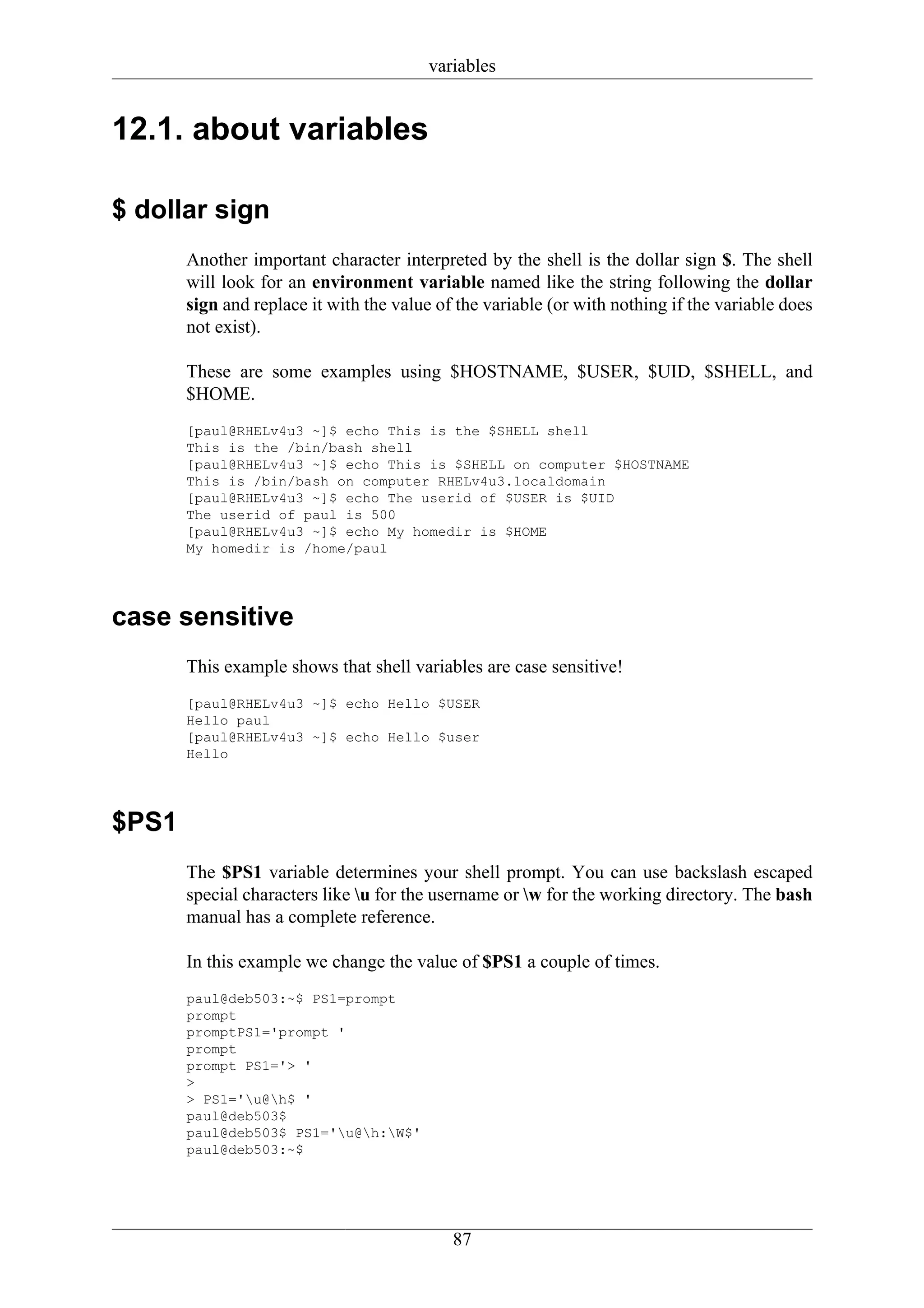 variables


12.1. about variables

$ dollar sign
       Another important character interpreted by the shell is the dollar sign $. The shell
       will look for an environment variable named like the string following the dollar
       sign and replace it with the value of the variable (or with nothing if the variable does
       not exist).

       These are some examples using $HOSTNAME, $USER, $UID, $SHELL, and
       $HOME.
       [paul@RHELv4u3 ~]$ echo This is the $SHELL shell
       This is the /bin/bash shell
       [paul@RHELv4u3 ~]$ echo This is $SHELL on computer $HOSTNAME
       This is /bin/bash on computer RHELv4u3.localdomain
       [paul@RHELv4u3 ~]$ echo The userid of $USER is $UID
       The userid of paul is 500
       [paul@RHELv4u3 ~]$ echo My homedir is $HOME
       My homedir is /home/paul




case sensitive
       This example shows that shell variables are case sensitive!
       [paul@RHELv4u3 ~]$ echo Hello $USER
       Hello paul
       [paul@RHELv4u3 ~]$ echo Hello $user
       Hello




$PS1
       The $PS1 variable determines your shell prompt. You can use backslash escaped
       special characters like u for the username or w for the working directory. The bash
       manual has a complete reference.

       In this example we change the value of $PS1 a couple of times.
       paul@deb503:~$ PS1=prompt
       prompt
       promptPS1='prompt '
       prompt
       prompt PS1='> '
       >
       > PS1='u@h$ '
       paul@deb503$
       paul@deb503$ PS1='u@h:W$'
       paul@deb503:~$




                                            87
 