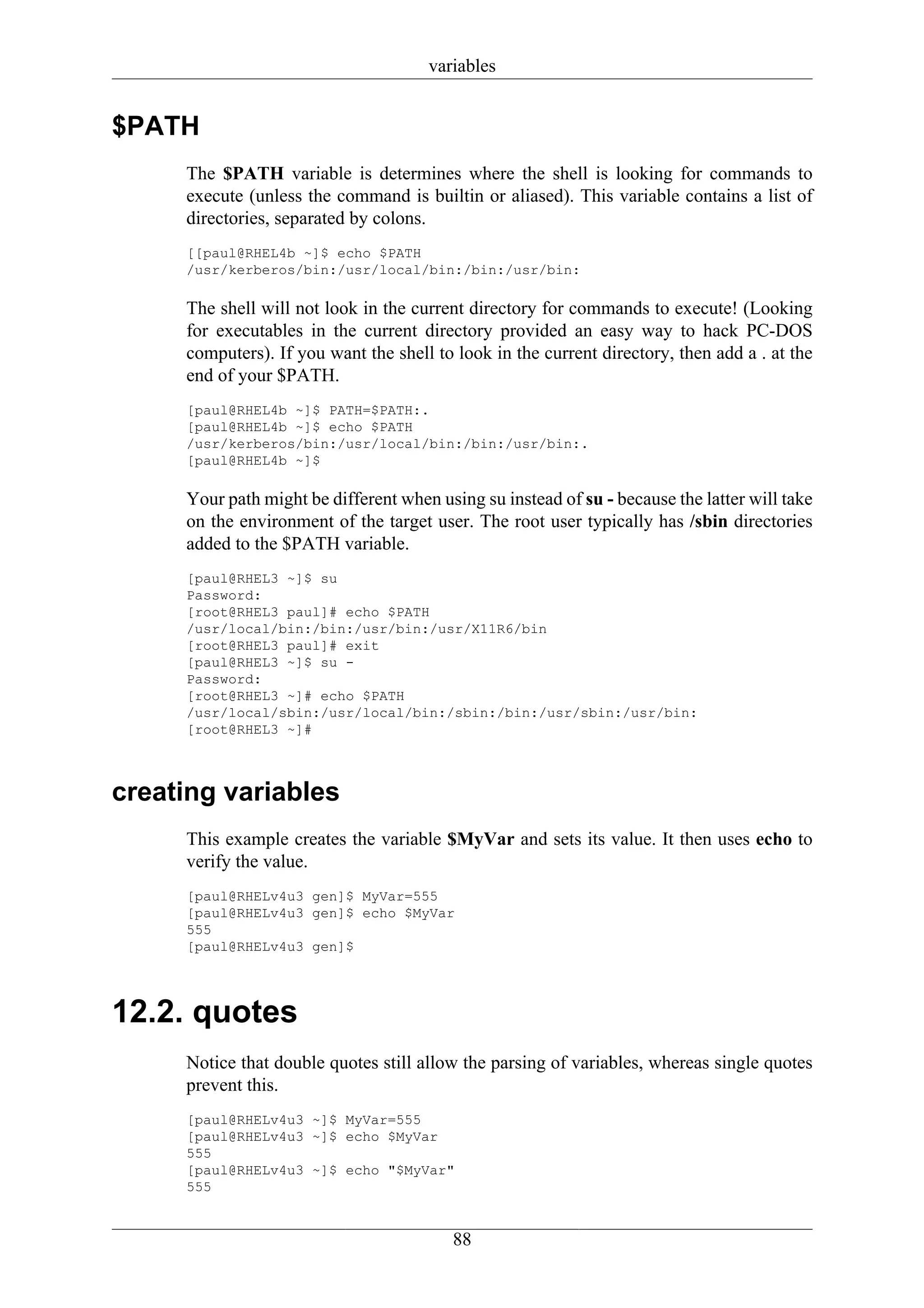 variables


$PATH
     The $PATH variable is determines where the shell is looking for commands to
     execute (unless the command is builtin or aliased). This variable contains a list of
     directories, separated by colons.
     [[paul@RHEL4b ~]$ echo $PATH
     /usr/kerberos/bin:/usr/local/bin:/bin:/usr/bin:

     The shell will not look in the current directory for commands to execute! (Looking
     for executables in the current directory provided an easy way to hack PC-DOS
     computers). If you want the shell to look in the current directory, then add a . at the
     end of your $PATH.
     [paul@RHEL4b ~]$ PATH=$PATH:.
     [paul@RHEL4b ~]$ echo $PATH
     /usr/kerberos/bin:/usr/local/bin:/bin:/usr/bin:.
     [paul@RHEL4b ~]$

     Your path might be different when using su instead of su - because the latter will take
     on the environment of the target user. The root user typically has /sbin directories
     added to the $PATH variable.
     [paul@RHEL3 ~]$ su
     Password:
     [root@RHEL3 paul]# echo $PATH
     /usr/local/bin:/bin:/usr/bin:/usr/X11R6/bin
     [root@RHEL3 paul]# exit
     [paul@RHEL3 ~]$ su -
     Password:
     [root@RHEL3 ~]# echo $PATH
     /usr/local/sbin:/usr/local/bin:/sbin:/bin:/usr/sbin:/usr/bin:
     [root@RHEL3 ~]#



creating variables
     This example creates the variable $MyVar and sets its value. It then uses echo to
     verify the value.
     [paul@RHELv4u3 gen]$ MyVar=555
     [paul@RHELv4u3 gen]$ echo $MyVar
     555
     [paul@RHELv4u3 gen]$




12.2. quotes
     Notice that double quotes still allow the parsing of variables, whereas single quotes
     prevent this.
     [paul@RHELv4u3 ~]$ MyVar=555
     [paul@RHELv4u3 ~]$ echo $MyVar
     555
     [paul@RHELv4u3 ~]$ echo "$MyVar"
     555


                                          88
 