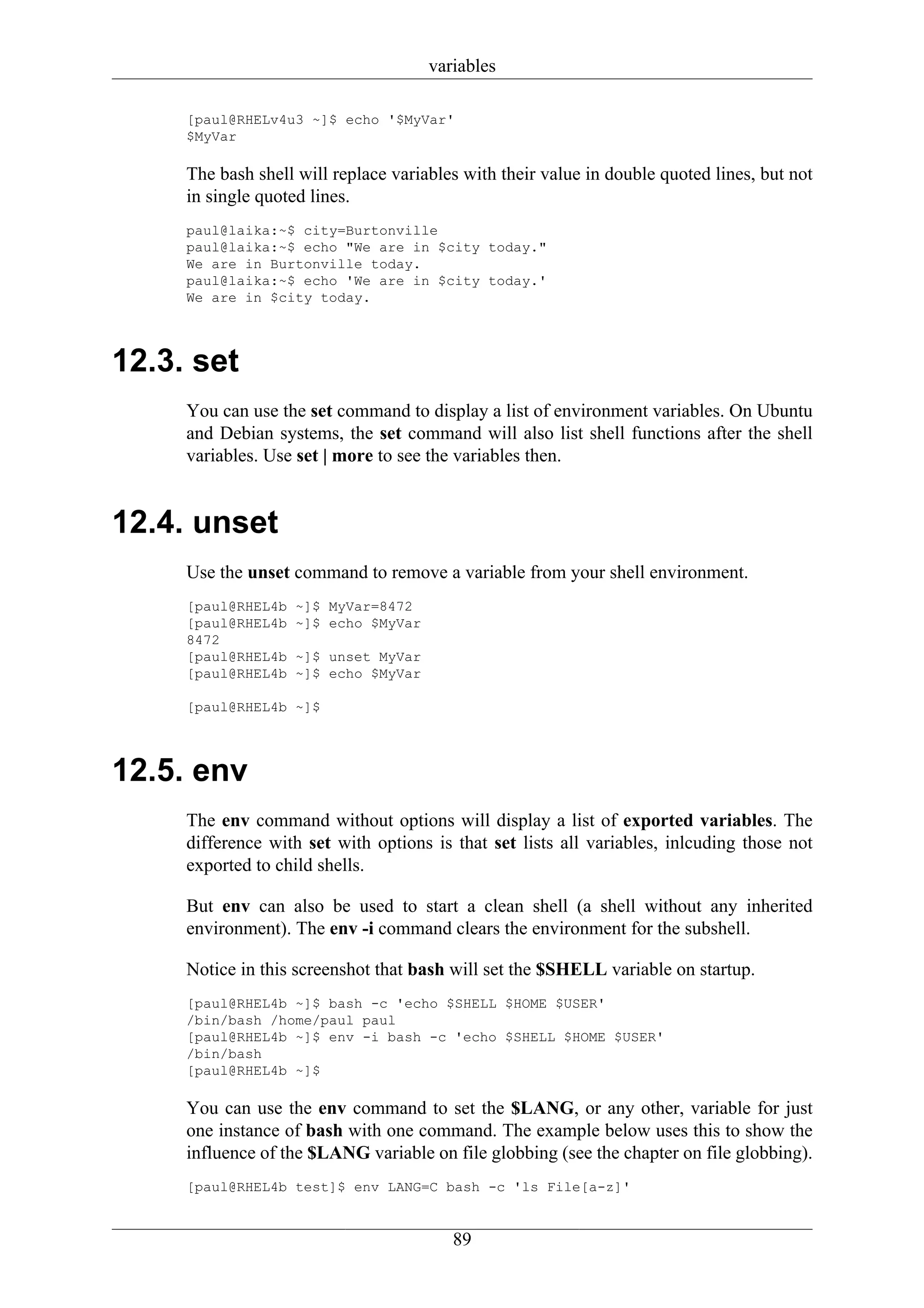 variables

     [paul@RHELv4u3 ~]$ echo '$MyVar'
     $MyVar

     The bash shell will replace variables with their value in double quoted lines, but not
     in single quoted lines.
     paul@laika:~$ city=Burtonville
     paul@laika:~$ echo "We are in $city today."
     We are in Burtonville today.
     paul@laika:~$ echo 'We are in $city today.'
     We are in $city today.



12.3. set
     You can use the set command to display a list of environment variables. On Ubuntu
     and Debian systems, the set command will also list shell functions after the shell
     variables. Use set | more to see the variables then.


12.4. unset
     Use the unset command to remove a variable from your shell environment.
     [paul@RHEL4b   ~]$ MyVar=8472
     [paul@RHEL4b   ~]$ echo $MyVar
     8472
     [paul@RHEL4b   ~]$ unset MyVar
     [paul@RHEL4b   ~]$ echo $MyVar

     [paul@RHEL4b ~]$



12.5. env
     The env command without options will display a list of exported variables. The
     difference with set with options is that set lists all variables, inlcuding those not
     exported to child shells.

     But env can also be used to start a clean shell (a shell without any inherited
     environment). The env -i command clears the environment for the subshell.

     Notice in this screenshot that bash will set the $SHELL variable on startup.
     [paul@RHEL4b ~]$ bash -c 'echo $SHELL $HOME $USER'
     /bin/bash /home/paul paul
     [paul@RHEL4b ~]$ env -i bash -c 'echo $SHELL $HOME $USER'
     /bin/bash
     [paul@RHEL4b ~]$

     You can use the env command to set the $LANG, or any other, variable for just
     one instance of bash with one command. The example below uses this to show the
     influence of the $LANG variable on file globbing (see the chapter on file globbing).
     [paul@RHEL4b test]$ env LANG=C bash -c 'ls File[a-z]'


                                         89
 