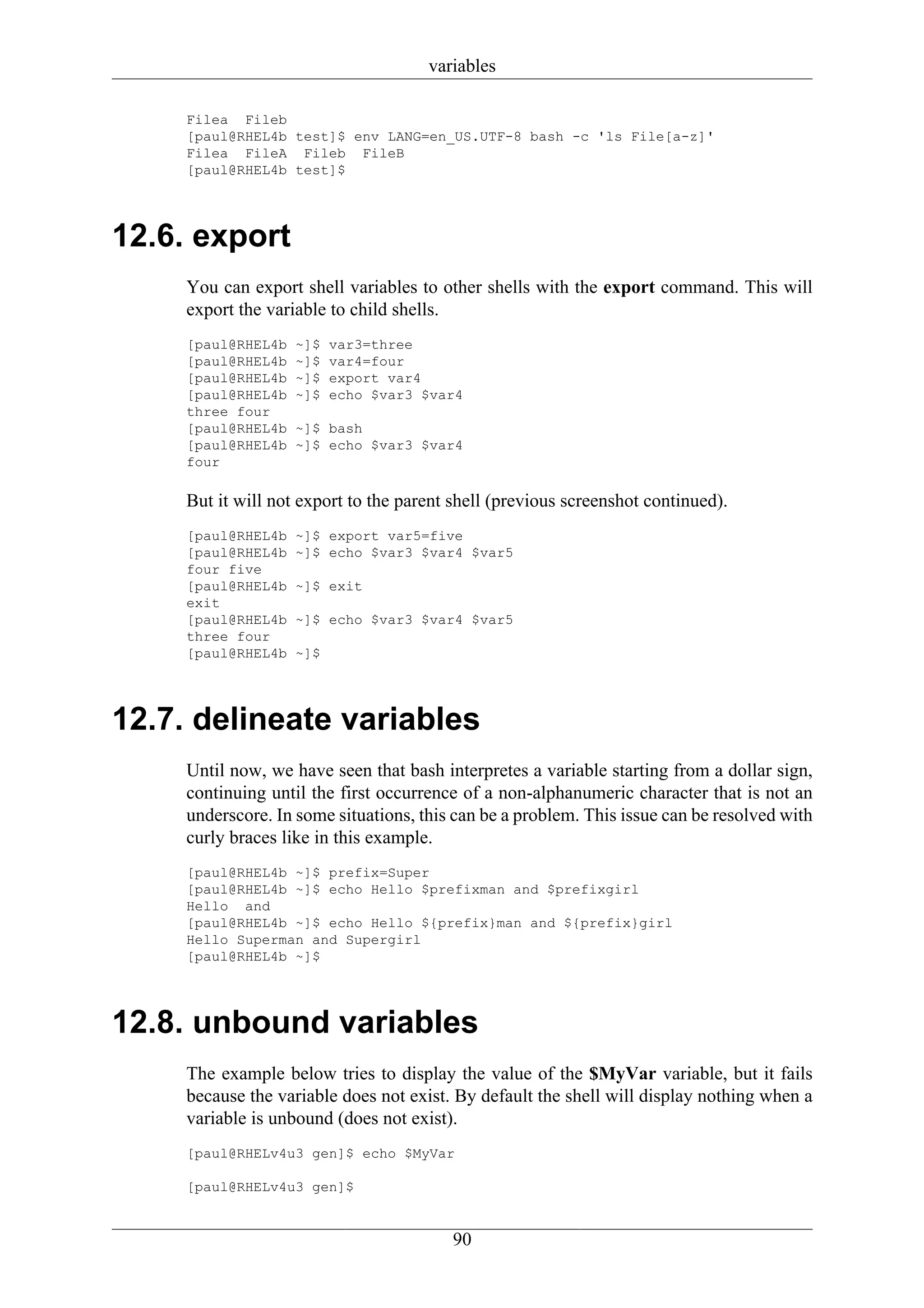 variables

     Filea Fileb
     [paul@RHEL4b test]$ env LANG=en_US.UTF-8 bash -c 'ls File[a-z]'
     Filea FileA Fileb FileB
     [paul@RHEL4b test]$




12.6. export
     You can export shell variables to other shells with the export command. This will
     export the variable to child shells.
     [paul@RHEL4b   ~]$   var3=three
     [paul@RHEL4b   ~]$   var4=four
     [paul@RHEL4b   ~]$   export var4
     [paul@RHEL4b   ~]$   echo $var3 $var4
     three four
     [paul@RHEL4b   ~]$ bash
     [paul@RHEL4b   ~]$ echo $var3 $var4
     four

     But it will not export to the parent shell (previous screenshot continued).
     [paul@RHEL4b   ~]$ export var5=five
     [paul@RHEL4b   ~]$ echo $var3 $var4 $var5
     four five
     [paul@RHEL4b   ~]$ exit
     exit
     [paul@RHEL4b   ~]$ echo $var3 $var4 $var5
     three four
     [paul@RHEL4b   ~]$




12.7. delineate variables
     Until now, we have seen that bash interpretes a variable starting from a dollar sign,
     continuing until the first occurrence of a non-alphanumeric character that is not an
     underscore. In some situations, this can be a problem. This issue can be resolved with
     curly braces like in this example.
     [paul@RHEL4b ~]$ prefix=Super
     [paul@RHEL4b ~]$ echo Hello $prefixman and $prefixgirl
     Hello and
     [paul@RHEL4b ~]$ echo Hello ${prefix}man and ${prefix}girl
     Hello Superman and Supergirl
     [paul@RHEL4b ~]$




12.8. unbound variables
     The example below tries to display the value of the $MyVar variable, but it fails
     because the variable does not exist. By default the shell will display nothing when a
     variable is unbound (does not exist).
     [paul@RHELv4u3 gen]$ echo $MyVar

     [paul@RHELv4u3 gen]$


                                         90
 