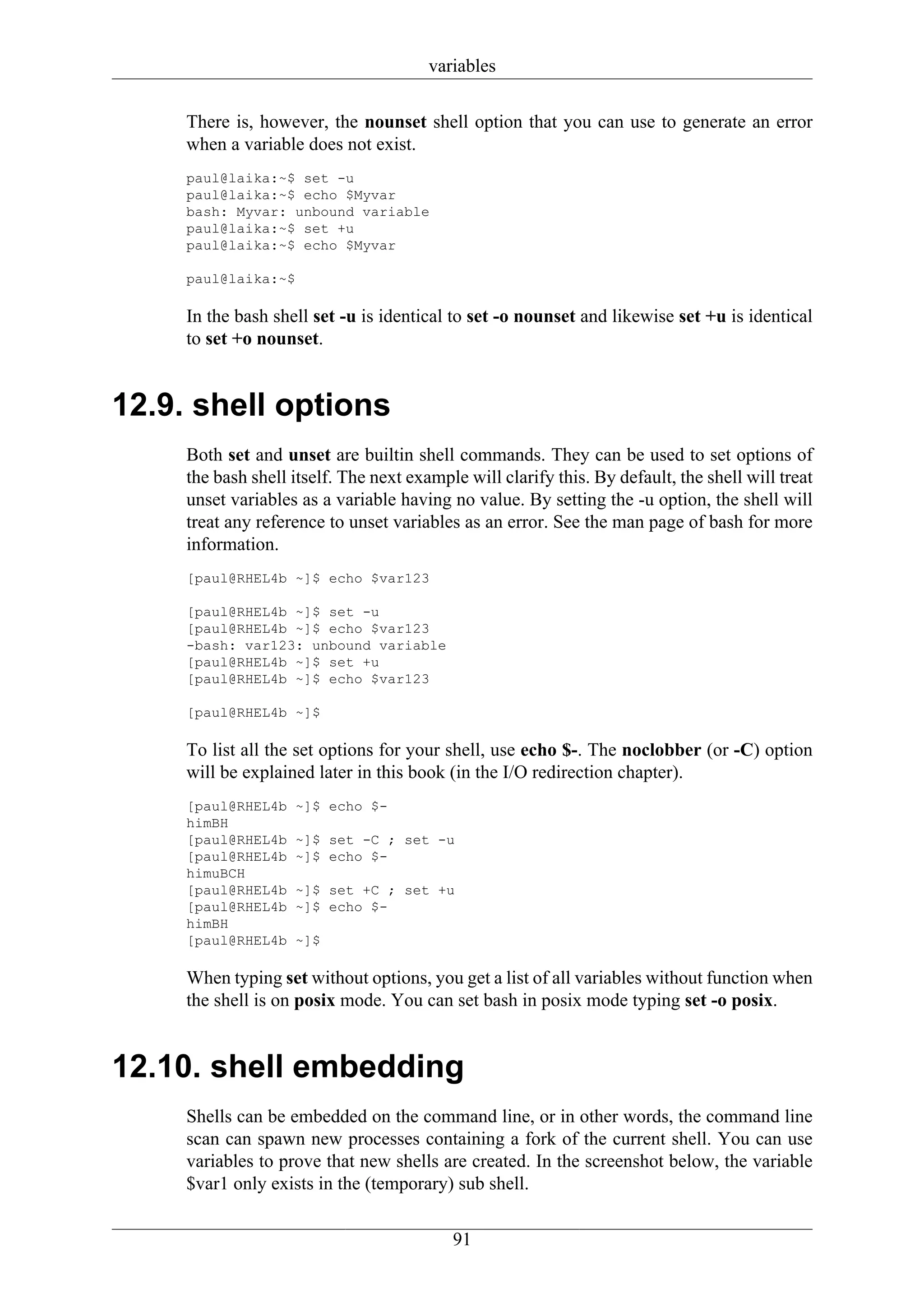 variables

     There is, however, the nounset shell option that you can use to generate an error
     when a variable does not exist.
     paul@laika:~$ set -u
     paul@laika:~$ echo $Myvar
     bash: Myvar: unbound variable
     paul@laika:~$ set +u
     paul@laika:~$ echo $Myvar

     paul@laika:~$

     In the bash shell set -u is identical to set -o nounset and likewise set +u is identical
     to set +o nounset.


12.9. shell options
     Both set and unset are builtin shell commands. They can be used to set options of
     the bash shell itself. The next example will clarify this. By default, the shell will treat
     unset variables as a variable having no value. By setting the -u option, the shell will
     treat any reference to unset variables as an error. See the man page of bash for more
     information.
     [paul@RHEL4b ~]$ echo $var123

     [paul@RHEL4b ~]$ set -u
     [paul@RHEL4b ~]$ echo $var123
     -bash: var123: unbound variable
     [paul@RHEL4b ~]$ set +u
     [paul@RHEL4b ~]$ echo $var123

     [paul@RHEL4b ~]$

     To list all the set options for your shell, use echo $-. The noclobber (or -C) option
     will be explained later in this book (in the I/O redirection chapter).
     [paul@RHEL4b   ~]$ echo $-
     himBH
     [paul@RHEL4b   ~]$ set -C ; set -u
     [paul@RHEL4b   ~]$ echo $-
     himuBCH
     [paul@RHEL4b   ~]$ set +C ; set +u
     [paul@RHEL4b   ~]$ echo $-
     himBH
     [paul@RHEL4b   ~]$

     When typing set without options, you get a list of all variables without function when
     the shell is on posix mode. You can set bash in posix mode typing set -o posix.


12.10. shell embedding
     Shells can be embedded on the command line, or in other words, the command line
     scan can spawn new processes containing a fork of the current shell. You can use
     variables to prove that new shells are created. In the screenshot below, the variable
     $var1 only exists in the (temporary) sub shell.

                                           91
 