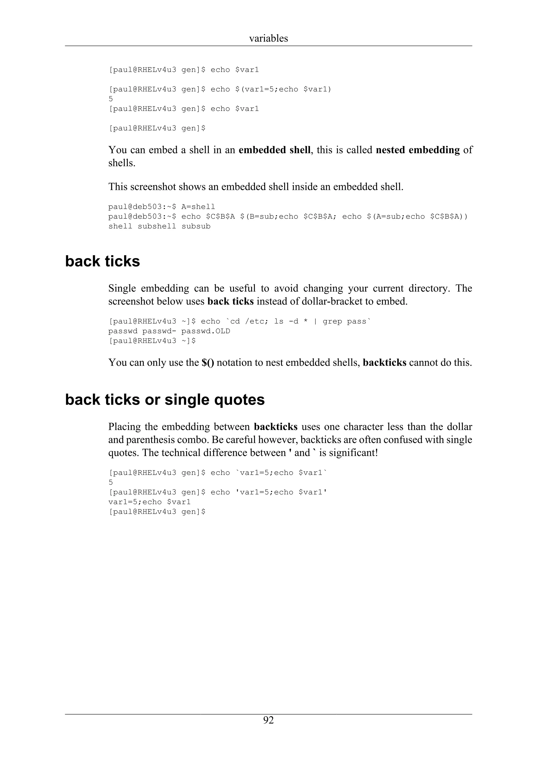variables

     [paul@RHELv4u3 gen]$ echo $var1

     [paul@RHELv4u3 gen]$ echo $(var1=5;echo $var1)
     5
     [paul@RHELv4u3 gen]$ echo $var1

     [paul@RHELv4u3 gen]$

     You can embed a shell in an embedded shell, this is called nested embedding of
     shells.

     This screenshot shows an embedded shell inside an embedded shell.
     paul@deb503:~$ A=shell
     paul@deb503:~$ echo $C$B$A $(B=sub;echo $C$B$A; echo $(A=sub;echo $C$B$A))
     shell subshell subsub



back ticks
     Single embedding can be useful to avoid changing your current directory. The
     screenshot below uses back ticks instead of dollar-bracket to embed.
     [paul@RHELv4u3 ~]$ echo `cd /etc; ls -d * | grep pass`
     passwd passwd- passwd.OLD
     [paul@RHELv4u3 ~]$

     You can only use the $() notation to nest embedded shells, backticks cannot do this.


back ticks or single quotes
     Placing the embedding between backticks uses one character less than the dollar
     and parenthesis combo. Be careful however, backticks are often confused with single
     quotes. The technical difference between ' and ` is significant!
     [paul@RHELv4u3 gen]$ echo `var1=5;echo $var1`
     5
     [paul@RHELv4u3 gen]$ echo 'var1=5;echo $var1'
     var1=5;echo $var1
     [paul@RHELv4u3 gen]$




                                        92
 
