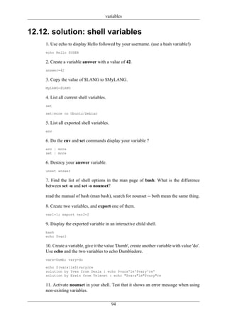 variables


12.12. solution: shell variables
     1. Use echo to display Hello followed by your username. (use a bash variable!)
     echo Hello $USER

     2. Create a variable answer with a value of 42.
     answer=42

     3. Copy the value of $LANG to $MyLANG.
     MyLANG=$LANG

     4. List all current shell variables.
     set

     set|more on Ubuntu/Debian

     5. List all exported shell variables.
     env

     6. Do the env and set commands display your variable ?
     env | more
     set | more

     6. Destroy your answer variable.
     unset answer

     7. Find the list of shell options in the man page of bash. What is the difference
     between set -u and set -o nounset?

     read the manual of bash (man bash), search for nounset -- both mean the same thing.

     8. Create two variables, and export one of them.
     var1=1; export var2=2

     9. Display the exported variable in an interactive child shell.
     bash
     echo $var2

     10. Create a variable, give it the value 'Dumb', create another variable with value 'do'.
     Use echo and the two variables to echo Dumbledore.
     varx=Dumb; vary=do

     echo ${varx}le${vary}re
     solution by Yves from Dexia : echo $varx'le'$vary're'
     solution by Erwin from Telenet : echo "$varx"le"$vary"re

     11. Activate nounset in your shell. Test that it shows an error message when using
     non-existing variables.


                                             94
 