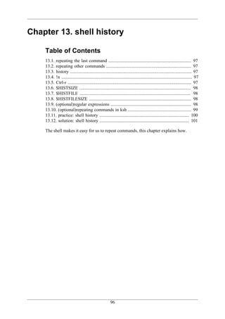 Chapter 13. shell history

    Table of Contents
    13.1. repeating the last command ......................................................................... 97
    13.2. repeating other commands ........................................................................... 97
    13.3. history ........................................................................................................... 97
    13.4. !n ................................................................................................................... 97
    13.5. Ctrl-r ............................................................................................................. 97
    13.6. $HISTSIZE .................................................................................................. 98
    13.7. $HISTFILE .................................................................................................. 98
    13.8. $HISTFILESIZE .......................................................................................... 98
    13.9. (optional)regular expressions ....................................................................... 98
    13.10. (optional)repeating commands in ksh ........................................................ 99
    13.11. practice: shell history ............................................................................... 100
    13.12. solution: shell history ............................................................................... 101

    The shell makes it easy for us to repeat commands, this chapter explains how.




                                                         96
 