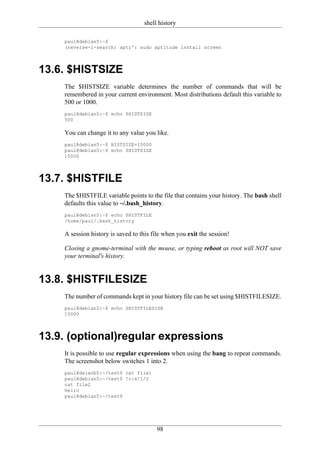 shell history

    paul@debian5:~$
    (reverse-i-search)`apti': sudo aptitude install screen




13.6. $HISTSIZE
    The $HISTSIZE variable determines the number of commands that will be
    remembered in your current environment. Most distributions default this variable to
    500 or 1000.
    paul@debian5:~$ echo $HISTSIZE
    500

    You can change it to any value you like.
    paul@debian5:~$ HISTSIZE=15000
    paul@debian5:~$ echo $HISTSIZE
    15000




13.7. $HISTFILE
    The $HISTFILE variable points to the file that contains your history. The bash shell
    defaults this value to ~/.bash_history.
    paul@debian5:~$ echo $HISTFILE
    /home/paul/.bash_history

    A session history is saved to this file when you exit the session!

    Closing a gnome-terminal with the mouse, or typing reboot as root will NOT save
    your terminal's history.


13.8. $HISTFILESIZE
    The number of commands kept in your history file can be set using $HISTFILESIZE.
    paul@debian5:~$ echo $HISTFILESIZE
    15000




13.9. (optional)regular expressions
    It is possible to use regular expressions when using the bang to repeat commands.
    The screenshot below switches 1 into 2.
    paul@deianb5:~/test$ cat file1
    paul@debian5:~/test$ !c:s/1/2
    cat file2
    hello
    paul@debian5:~/test$




                                        98
 