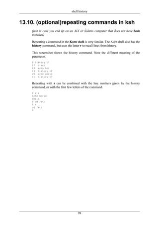 shell history


13.10. (optional)repeating commands in ksh
    (just in case you end up on an AIX or Solaris computer that does not have bash
    installed)

    Repeating a command in the Korn shell is very similar. The Korn shell also has the
    history command, but uses the letter r to recall lines from history.

    This screenshot shows the history command. Note the different meaning of the
    parameter.
    $ history 17
    17 clear
    18 echo hoi
    19 history 12
    20 echo world
    21 history 17

    Repeating with r can be combined with the line numbers given by the history
    command, or with the first few letters of the command.
    $ r e
    echo world
    world
    $ cd /etc
    $ r
    cd /etc
    $




                                       99
 
