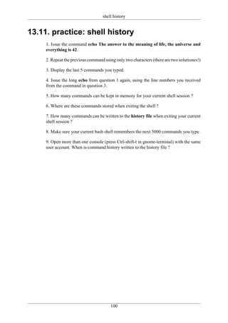 shell history


13.11. practice: shell history
     1. Issue the command echo The answer to the meaning of life, the universe and
     everything is 42.

     2. Repeat the previous command using only two characters (there are two solutiones!)

     3. Display the last 5 commands you typed.

     4. Issue the long echo from question 1 again, using the line numbers you received
     from the command in question 3.

     5. How many commands can be kept in memory for your current shell session ?

     6. Where are these commands stored when exiting the shell ?

     7. How many commands can be written to the history file when exiting your current
     shell session ?

     8. Make sure your current bash shell remembers the next 5000 commands you type.

     9. Open more than one console (press Ctrl-shift-t in gnome-terminal) with the same
     user account. When is command history written to the history file ?




                                        100
 