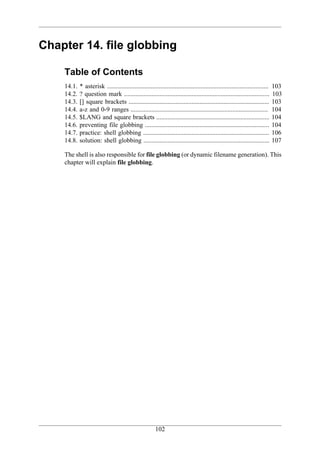 Chapter 14. file globbing

    Table of Contents
    14.1.   * asterisk ....................................................................................................   103
    14.2.   ? question mark ..........................................................................................        103
    14.3.   [] square brackets .......................................................................................        103
    14.4.   a-z and 0-9 ranges .....................................................................................          104
    14.5.   $LANG and square brackets ......................................................................                  104
    14.6.   preventing file globbing .............................................................................            104
    14.7.   practice: shell globbing ..............................................................................           106
    14.8.   solution: shell globbing ..............................................................................           107

    The shell is also responsible for file globbing (or dynamic filename generation). This
    chapter will explain file globbing.




                                                        102
 