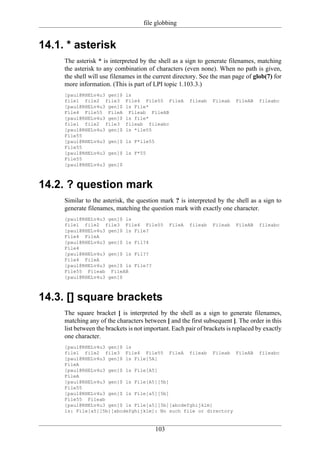 file globbing


14.1. * asterisk
     The asterisk * is interpreted by the shell as a sign to generate filenames, matching
     the asterisk to any combination of characters (even none). When no path is given,
     the shell will use filenames in the current directory. See the man page of glob(7) for
     more information. (This is part of LPI topic 1.103.3.)
     [paul@RHELv4u3 gen]$    ls
     file1 file2 file3       File4 File55 FileA         fileab   Fileab   FileAB   fileabc
     [paul@RHELv4u3 gen]$    ls File*
     File4 File55 FileA       Fileab FileAB
     [paul@RHELv4u3 gen]$    ls file*
     file1 file2 file3       fileab fileabc
     [paul@RHELv4u3 gen]$    ls *ile55
     File55
     [paul@RHELv4u3 gen]$    ls F*ile55
     File55
     [paul@RHELv4u3 gen]$    ls F*55
     File55
     [paul@RHELv4u3 gen]$



14.2. ? question mark
     Similar to the asterisk, the question mark ? is interpreted by the shell as a sign to
     generate filenames, matching the question mark with exactly one character.
     [paul@RHELv4u3 gen]$ ls
     file1 file2 file3 File4 File55             FileA   fileab   Fileab   FileAB   fileabc
     [paul@RHELv4u3 gen]$ ls File?
     File4 FileA
     [paul@RHELv4u3 gen]$ ls Fil?4
     File4
     [paul@RHELv4u3 gen]$ ls Fil??
     File4 FileA
     [paul@RHELv4u3 gen]$ ls File??
     File55 Fileab FileAB
     [paul@RHELv4u3 gen]$



14.3. [] square brackets
     The square bracket [ is interpreted by the shell as a sign to generate filenames,
     matching any of the characters between [ and the first subsequent ]. The order in this
     list between the brackets is not important. Each pair of brackets is replaced by exactly
     one character.
     [paul@RHELv4u3 gen]$ ls
     file1 file2 file3 File4 File55 FileA fileab Fileab FileAB                     fileabc
     [paul@RHELv4u3 gen]$ ls File[5A]
     FileA
     [paul@RHELv4u3 gen]$ ls File[A5]
     FileA
     [paul@RHELv4u3 gen]$ ls File[A5][5b]
     File55
     [paul@RHELv4u3 gen]$ ls File[a5][5b]
     File55 Fileab
     [paul@RHELv4u3 gen]$ ls File[a5][5b][abcdefghijklm]
     ls: File[a5][5b][abcdefghijklm]: No such file or directory


                                          103
 