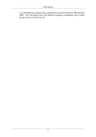 Unix history

over 200 different companies have contributed to the kernel between 2005 and april
2008". 1057 developers from 186 different companies contributed code to make
kernel version 2.6.23 into 2.6.24.




                                   5
 
