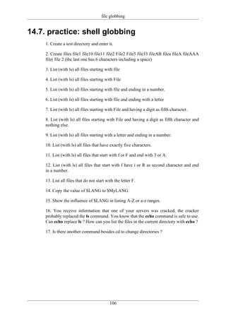 file globbing


14.7. practice: shell globbing
     1. Create a test directory and enter it.

     2. Create files file1 file10 file11 file2 File2 File3 file33 fileAB filea fileA fileAAA
     file( file 2 (the last one has 6 characters including a space)

     3. List (with ls) all files starting with file

     4. List (with ls) all files starting with File

     5. List (with ls) all files starting with file and ending in a number.

     6. List (with ls) all files starting with file and ending with a letter

     7. List (with ls) all files starting with File and having a digit as fifth character.

     8. List (with ls) all files starting with File and having a digit as fifth character and
     nothing else.

     9. List (with ls) all files starting with a letter and ending in a number.

     10. List (with ls) all files that have exactly five characters.

     11. List (with ls) all files that start with f or F and end with 3 or A.

     12. List (with ls) all files that start with f have i or R as second character and end
     in a number.

     13. List all files that do not start with the letter F.

     14. Copy the value of $LANG to $MyLANG.

     15. Show the influence of $LANG in listing A-Z or a-z ranges.

     16. You receive information that one of your servers was cracked, the cracker
     probably replaced the ls command. You know that the echo command is safe to use.
     Can echo replace ls ? How can you list the files in the current directory with echo ?

     17. Is there another command besides cd to change directories ?




                                            106
 