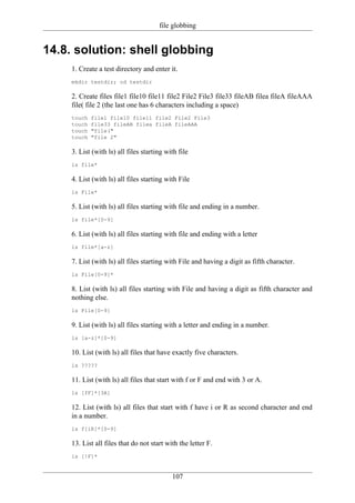 file globbing


14.8. solution: shell globbing
     1. Create a test directory and enter it.
     mkdir testdir; cd testdir

     2. Create files file1 file10 file11 file2 File2 File3 file33 fileAB filea fileA fileAAA
     file( file 2 (the last one has 6 characters including a space)
     touch   file1 file10 file11 file2 File2 File3
     touch   file33 fileAB filea fileA fileAAA
     touch   "file("
     touch   "file 2"

     3. List (with ls) all files starting with file
     ls file*

     4. List (with ls) all files starting with File
     ls File*

     5. List (with ls) all files starting with file and ending in a number.
     ls file*[0-9]

     6. List (with ls) all files starting with file and ending with a letter
     ls file*[a-z]

     7. List (with ls) all files starting with File and having a digit as fifth character.
     ls File[0-9]*

     8. List (with ls) all files starting with File and having a digit as fifth character and
     nothing else.
     ls File[0-9]

     9. List (with ls) all files starting with a letter and ending in a number.
     ls [a-z]*[0-9]

     10. List (with ls) all files that have exactly five characters.
     ls ?????

     11. List (with ls) all files that start with f or F and end with 3 or A.
     ls [fF]*[3A]

     12. List (with ls) all files that start with f have i or R as second character and end
     in a number.
     ls f[iR]*[0-9]

     13. List all files that do not start with the letter F.
     ls [!F]*


                                            107
 