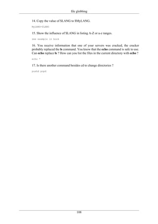 file globbing

14. Copy the value of $LANG to $MyLANG.
MyLANG=$LANG

15. Show the influence of $LANG in listing A-Z or a-z ranges.
see example in book

16. You receive information that one of your servers was cracked, the cracker
probably replaced the ls command. You know that the echo command is safe to use.
Can echo replace ls ? How can you list the files in the current directory with echo ?
echo *

17. Is there another command besides cd to change directories ?
pushd popd




                                   108
 