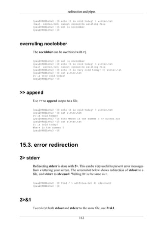 redirection and pipes

       [paul@RHELv4u3 ~]$ echo It is cold today! > winter.txt
       -bash: winter.txt: cannot overwrite existing file
       [paul@RHELv4u3 ~]$ set +o noclobber
       [paul@RHELv4u3 ~]$




overruling noclobber
       The noclobber can be overruled with >|.

       [paul@RHELv4u3 ~]$ set -o noclobber
       [paul@RHELv4u3 ~]$ echo It is cold today! > winter.txt
       -bash: winter.txt: cannot overwrite existing file
       [paul@RHELv4u3 ~]$ echo It is very cold today! >| winter.txt
       [paul@RHELv4u3 ~]$ cat winter.txt
       It is very cold today!
       [paul@RHELv4u3 ~]$




>> append
       Use >> to append output to a file.

       [paul@RHELv4u3 ~]$ echo It is cold today! > winter.txt
       [paul@RHELv4u3 ~]$ cat winter.txt
       It is cold today!
       [paul@RHELv4u3 ~]$ echo Where is the summer ? >> winter.txt
       [paul@RHELv4u3 ~]$ cat winter.txt
       It is cold today!
       Where is the summer ?
       [paul@RHELv4u3 ~]$




15.3. error redirection

2> stderr
       Redirecting stderr is done with 2>. This can be very useful to prevent error messages
       from cluttering your screen. The screenshot below shows redirection of stdout to a
       file, and stderr to /dev/null. Writing 1> is the same as >.

       [paul@RHELv4u3 ~]$ find / > allfiles.txt 2> /dev/null
       [paul@RHELv4u3 ~]$




2>&1
       To redirect both stdout and stderr to the same file, use 2>&1.


                                            112
 