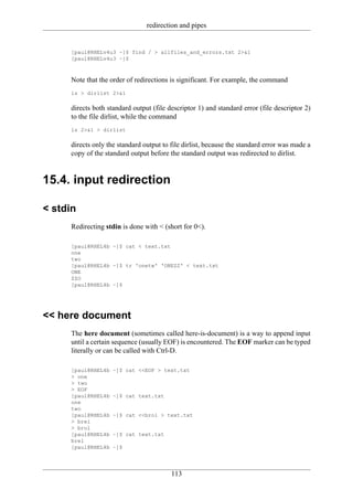 redirection and pipes


     [paul@RHELv4u3 ~]$ find / > allfiles_and_errors.txt 2>&1
     [paul@RHELv4u3 ~]$



     Note that the order of redirections is significant. For example, the command
     ls > dirlist 2>&1

     directs both standard output (file descriptor 1) and standard error (file descriptor 2)
     to the file dirlist, while the command
     ls 2>&1 > dirlist

     directs only the standard output to file dirlist, because the standard error was made a
     copy of the standard output before the standard output was redirected to dirlist.


15.4. input redirection

< stdin
     Redirecting stdin is done with < (short for 0<).

     [paul@RHEL4b ~]$ cat < text.txt
     one
     two
     [paul@RHEL4b ~]$ tr 'onetw' 'ONEZZ' < text.txt
     ONE
     ZZO
     [paul@RHEL4b ~]$




<< here document
     The here document (sometimes called here-is-document) is a way to append input
     until a certain sequence (usually EOF) is encountered. The EOF marker can be typed
     literally or can be called with Ctrl-D.

     [paul@RHEL4b   ~]$ cat <<EOF > text.txt
     > one
     > two
     > EOF
     [paul@RHEL4b   ~]$ cat text.txt
     one
     two
     [paul@RHEL4b   ~]$ cat <<brol > text.txt
     > brel
     > brol
     [paul@RHEL4b   ~]$ cat text.txt
     brel
     [paul@RHEL4b   ~]$




                                         113
 