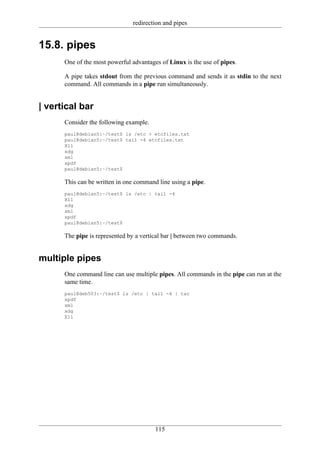 redirection and pipes


15.8. pipes
      One of the most powerful advantages of Linux is the use of pipes.

      A pipe takes stdout from the previous command and sends it as stdin to the next
      command. All commands in a pipe run simultaneously.


| vertical bar
      Consider the following example.
      paul@debian5:~/test$ ls /etc > etcfiles.txt
      paul@debian5:~/test$ tail -4 etcfiles.txt
      X11
      xdg
      xml
      xpdf
      paul@debian5:~/test$

      This can be written in one command line using a pipe.
      paul@debian5:~/test$ ls /etc | tail -4
      X11
      xdg
      xml
      xpdf
      paul@debian5:~/test$

      The pipe is represented by a vertical bar | between two commands.


multiple pipes
      One command line can use multiple pipes. All commands in the pipe can run at the
      same time.
      paul@deb503:~/test$ ls /etc | tail -4 | tac
      xpdf
      xml
      xdg
      X11




                                        115
 