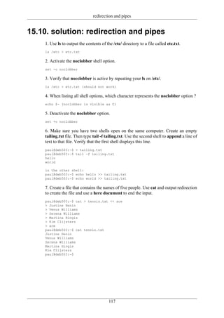 redirection and pipes


15.10. solution: redirection and pipes
    1. Use ls to output the contents of the /etc/ directory to a file called etc.txt.
    ls /etc > etc.txt

    2. Activate the noclobber shell option.
    set -o noclobber

    3. Verify that nocclobber is active by repeating your ls on /etc/.
    ls /etc > etc.txt (should not work)

    4. When listing all shell options, which character represents the noclobber option ?
    echo $- (noclobber is visible as C)

    5. Deactivate the noclobber option.
    set +o noclobber

    6. Make sure you have two shells open on the same computer. Create an empty
    tailing.txt file. Then type tail -f tailing.txt. Use the second shell to append a line of
    text to that file. Verify that the first shell displays this line.
    paul@deb503:~$ > tailing.txt
    paul@deb503:~$ tail -f tailing.txt
    hello
    world

    in the other shell:
    paul@deb503:~$ echo hello >> tailing.txt
    paul@deb503:~$ echo world >> tailing.txt

    7. Create a file that contains the names of five people. Use cat and output redirection
    to create the file and use a here document to end the input.
    paul@deb503:~$ cat > tennis.txt << ace
    > Justine Henin
    > Venus Williams
    > Serena Williams
    > Martina Hingis
    > Kim Clijsters
    > ace
    paul@deb503:~$ cat tennis.txt
    Justine Henin
    Venus Williams
    Serena Williams
    Martina Hingis
    Kim Clijsters
    paul@deb503:~$




                                          117
 
