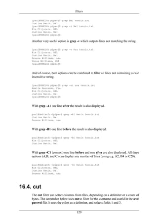 filters

     [paul@RHEL4b pipes]$ grep Bel tennis.txt
     Justine Henin, Bel
     [paul@RHEL4b pipes]$ grep -i Bel tennis.txt
     Kim Clijsters, BEL
     Justine Henin, Bel
     [paul@RHEL4b pipes]$

     Another very useful option is grep -v which outputs lines not matching the string.

     [paul@RHEL4b pipes]$ grep -v Fra tennis.txt
     Kim Clijsters, BEL
     Justine Henin, Bel
     Serena Williams, usa
     Venus Williams, USA
     [paul@RHEL4b pipes]$


     And of course, both options can be combined to filter all lines not containing a case
     insensitive string.

     [paul@RHEL4b pipes]$ grep -vi usa tennis.txt
     Amelie Mauresmo, Fra
     Kim Clijsters, BEL
     Justine Henin, Bel
     [paul@RHEL4b pipes]$


     With grep -A1 one line after the result is also displayed.

     paul@debian5:~/pipes$ grep -A1 Henin tennis.txt
     Justine Henin, Bel
     Serena Williams, usa


     With grep -B1 one line before the result is also displayed.

     paul@debian5:~/pipes$ grep -B1 Henin tennis.txt
     Kim Clijsters, BEL
     Justine Henin, Bel


     With grep -C1 (context) one line before and one after are also displayed. All three
     options (A,B, and C) can display any number of lines (using e.g. A2, B4 or C20).

     paul@debian5:~/pipes$ grep -C1 Henin tennis.txt
     Kim Clijsters, BEL
     Justine Henin, Bel
     Serena Williams, usa




16.4. cut
     The cut filter can select columns from files, depending on a delimiter or a count of
     bytes. The screenshot below uses cut to filter for the username and userid in the /etc/
     passwd file. It uses the colon as a delimiter, and selects fields 1 and 3.

                                         120
 