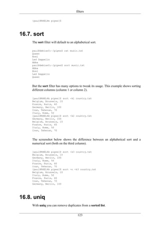 filters

     [paul@RHEL4b pipes]$




16.7. sort
     The sort filter will default to an alphabetical sort.

     paul@debian5:~/pipes$ cat music.txt
     Queen
     Brel
     Led Zeppelin
     Abba
     paul@debian5:~/pipes$ sort music.txt
     Abba
     Brel
     Led Zeppelin
     Queen


     But the sort filter has many options to tweak its usage. This example shows sorting
     different columns (column 1 or column 2).

     [paul@RHEL4b pipes]$ sort -k1 country.txt
     Belgium, Brussels, 10
     France, Paris, 60
     Germany, Berlin, 100
     Iran, Teheran, 70
     Italy, Rome, 50
     [paul@RHEL4b pipes]$ sort -k2 country.txt
     Germany, Berlin, 100
     Belgium, Brussels, 10
     France, Paris, 60
     Italy, Rome, 50
     Iran, Teheran, 70


     The screenshot below shows the difference between an alphabetical sort and a
     numerical sort (both on the third column).

     [paul@RHEL4b pipes]$ sort -k3 country.txt
     Belgium, Brussels, 10
     Germany, Berlin, 100
     Italy, Rome, 50
     France, Paris, 60
     Iran, Teheran, 70
     [paul@RHEL4b pipes]$ sort -n -k3 country.txt
     Belgium, Brussels, 10
     Italy, Rome, 50
     France, Paris, 60
     Iran, Teheran, 70
     Germany, Berlin, 100




16.8. uniq
     With uniq you can remove duplicates from a sorted list.

                                          123
 