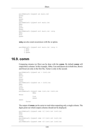filters


    paul@debian5:~/pipes$ cat music.txt
    Queen
    Brel
    Queen
    Abba
    paul@debian5:~/pipes$ sort music.txt
    Abba
    Brel
    Queen
    Queen
    paul@debian5:~/pipes$ sort music.txt |uniq
    Abba
    Brel
    Queen



    uniq can also count occurrences with the -c option.

    paul@debian5:~/pipes$ sort music.txt |uniq -c
          1 Abba
          1 Brel
          2 Queen




16.9. comm
    Comparing streams (or files) can be done with the comm. By default comm will
    output three columns. In this example, Abba, Cure and Queen are in both lists, Bowie
    and Sweet are only in the first file, Turner is only in the second.
    paul@debian5:~/pipes$ cat > list1.txt
    Abba
    Bowie
    Cure
    Queen
    Sweet
    paul@debian5:~/pipes$ cat > list2.txt
    Abba
    Cure
    Queen
    Turner
    paul@debian5:~/pipes$ comm list1.txt list2.txt
                    Abba
    Bowie
                    Cure
                    Queen
    Sweet
            Turner

    The output of comm can be easier to read when outputting only a single column. The
    digits point out which output columns should not be displayed.
    paul@debian5:~/pipes$ comm -12 list1.txt list2.txt
    Abba
    Cure
    Queen
    paul@debian5:~/pipes$ comm -13 list1.txt list2.txt
    Turner
    paul@debian5:~/pipes$ comm -23 list1.txt list2.txt


                                       124
 