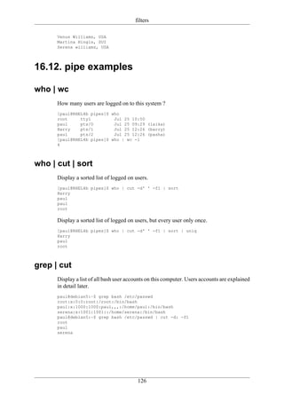 filters

      Venus Williams, USA
      Martina Hingis, SUI
      Serena williams, USA




16.12. pipe examples

who | wc
      How many users are logged on to this system ?
      [paul@RHEL4b pipes]$ who
      root     tty1         Jul 25 10:50
      paul     pts/0        Jul 25 09:29 (laika)
      Harry    pts/1        Jul 25 12:26 (barry)
      paul     pts/2        Jul 25 12:26 (pasha)
      [paul@RHEL4b pipes]$ who | wc -l
      4



who | cut | sort
      Display a sorted list of logged on users.
      [paul@RHEL4b pipes]$ who | cut -d' ' -f1 | sort
      Harry
      paul
      paul
      root

      Display a sorted list of logged on users, but every user only once.
      [paul@RHEL4b pipes]$ who | cut -d' ' -f1 | sort | uniq
      Harry
      paul
      root



grep | cut
      Display a list of all bash user accounts on this computer. Users accounts are explained
      in detail later.
      paul@debian5:~$ grep bash /etc/passwd
      root:x:0:0:root:/root:/bin/bash
      paul:x:1000:1000:paul,,,:/home/paul:/bin/bash
      serena:x:1001:1001::/home/serena:/bin/bash
      paul@debian5:~$ grep bash /etc/passwd | cut -d: -f1
      root
      paul
      serena




                                          126
 