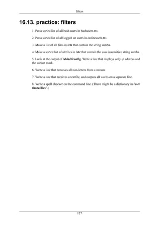 filters


16.13. practice: filters
     1. Put a sorted list of all bash users in bashusers.txt.

     2. Put a sorted list of all logged on users in onlineusers.txt.

     3. Make a list of all files in /etc that contain the string samba.

     4. Make a sorted list of all files in /etc that contain the case insensitive string samba.

     5. Look at the output of /sbin/ifconfig. Write a line that displays only ip address and
     the subnet mask.

     6. Write a line that removes all non-letters from a stream.

     7. Write a line that receives a textfile, and outputs all words on a separate line.

     8. Write a spell checker on the command line. (There might be a dictionary in /usr/
     share/dict/ .)




                                           127
 