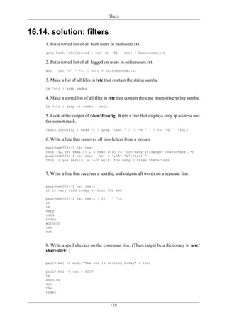 filters


16.14. solution: filters
     1. Put a sorted list of all bash users in bashusers.txt.
     grep bash /etc/passwd | cut -d: -f1 | sort > bashusers.txt

     2. Put a sorted list of all logged on users in onlineusers.txt.
     who | cut -d' ' -f1 | sort > onlineusers.txt

     3. Make a list of all files in /etc that contain the string samba.
     ls /etc | grep samba

     4. Make a sorted list of all files in /etc that contain the case insensitive string samba.
     ls /etc | grep -i samba | sort

     5. Look at the output of /sbin/ifconfig. Write a line that displays only ip address and
     the subnet mask.
     /sbin/ifconfig | head -2 | grep 'inet ' | tr -s ' ' | cut -d' ' -f3,5

     6. Write a line that removes all non-letters from a stream.
     paul@deb503:~$ cat text
     This is, yes really! , a text with ?&* too many str$ange# characters ;-)
     paul@deb503:~$ cat text | tr -d ',!$?.*&^%#@;()-'
     This is yes really a text with too many strange characters



     7. Write a line that receives a textfile, and outputs all words on a separate line.

     paul@deb503:~$ cat text2
     it is very cold today without the sun

     paul@deb503:~$ cat text2 | tr ' ' 'n'
     it
     is
     very
     cold
     today
     without
     the
     sun



     8. Write a spell checker on the command line. (There might be a dictionary in /usr/
     share/dict/ .)

     paul@rhel ~$ echo "The zun is shining today" > text

     paul@rhel ~$ cat > DICT
     is
     shining
     sun
     the
     today


                                           128
 