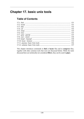 Chapter 17. basic unix tools

    Table of Contents
    17.1. find .............................................................................................................    131
    17.2. locate ..........................................................................................................     131
    17.3. date .............................................................................................................    132
    17.4. cal ...............................................................................................................   132
    17.5. sleep ...........................................................................................................     133
    17.6. time .............................................................................................................    133
    17.7. gzip - gunzip ..............................................................................................          133
    17.8. zcat - zmore ...............................................................................................          134
    17.9. bzip2 - bunzip2 ..........................................................................................            134
    17.10. bzcat - bzmore .........................................................................................             134
    17.11. practice: basic Unix tools ........................................................................                  136
    17.12. solution: basic Unix tools ........................................................................                  137

    This chapter introduces commands to find or locate files and to compress files,
    together with other common tools that were not discussed before. While the tools
    discussed here are technically not considered filters, they can be used in pipes.




                                                         130
 