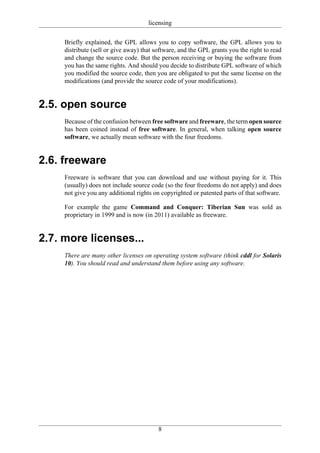 licensing

     Briefly explained, the GPL allows you to copy software, the GPL allows you to
     distribute (sell or give away) that software, and the GPL grants you the right to read
     and change the source code. But the person receiving or buying the software from
     you has the same rights. And should you decide to distribute GPL software of which
     you modified the source code, then you are obligated to put the same license on the
     modifications (and provide the source code of your modifications).


2.5. open source
     Because of the confusion between free software and freeware, the term open source
     has been coined instead of free software. In general, when talking open source
     software, we actually mean software with the four freedoms.


2.6. freeware
     Freeware is software that you can download and use without paying for it. This
     (usually) does not include source code (so the four freedoms do not apply) and does
     not give you any additional rights on copyrighted or patented parts of that software.

     For example the game Command and Conquer: Tiberian Sun was sold as
     proprietary in 1999 and is now (in 2011) available as freeware.


2.7. more licenses...
     There are many other licenses on operating system software (think cddl for Solaris
     10). You should read and understand them before using any software.




                                          8
 