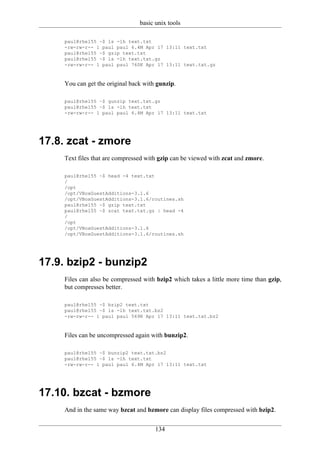 basic unix tools

     paul@rhel55 ~$ ls -lh text.txt
     -rw-rw-r-- 1 paul paul 6.4M Apr 17 13:11 text.txt
     paul@rhel55 ~$ gzip text.txt
     paul@rhel55 ~$ ls -lh text.txt.gz
     -rw-rw-r-- 1 paul paul 760K Apr 17 13:11 text.txt.gz



     You can get the original back with gunzip.

     paul@rhel55 ~$ gunzip text.txt.gz
     paul@rhel55 ~$ ls -lh text.txt
     -rw-rw-r-- 1 paul paul 6.4M Apr 17 13:11 text.txt




17.8. zcat - zmore
     Text files that are compressed with gzip can be viewed with zcat and zmore.

     paul@rhel55 ~$ head -4 text.txt
     /
     /opt
     /opt/VBoxGuestAdditions-3.1.6
     /opt/VBoxGuestAdditions-3.1.6/routines.sh
     paul@rhel55 ~$ gzip text.txt
     paul@rhel55 ~$ zcat text.txt.gz | head -4
     /
     /opt
     /opt/VBoxGuestAdditions-3.1.6
     /opt/VBoxGuestAdditions-3.1.6/routines.sh




17.9. bzip2 - bunzip2
     Files can also be compressed with bzip2 which takes a little more time than gzip,
     but compresses better.

     paul@rhel55 ~$ bzip2 text.txt
     paul@rhel55 ~$ ls -lh text.txt.bz2
     -rw-rw-r-- 1 paul paul 569K Apr 17 13:11 text.txt.bz2



     Files can be uncompressed again with bunzip2.

     paul@rhel55 ~$ bunzip2 text.txt.bz2
     paul@rhel55 ~$ ls -lh text.txt
     -rw-rw-r-- 1 paul paul 6.4M Apr 17 13:11 text.txt




17.10. bzcat - bzmore
     And in the same way bzcat and bzmore can display files compressed with bzip2.


                                       134
 
