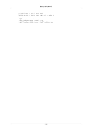 basic unix tools


paul@rhel55 ~$ bzip2 text.txt
paul@rhel55 ~$ bzcat text.txt.bz2 | head -4
/
/opt
/opt/VBoxGuestAdditions-3.1.6
/opt/VBoxGuestAdditions-3.1.6/routines.sh




                               135
 