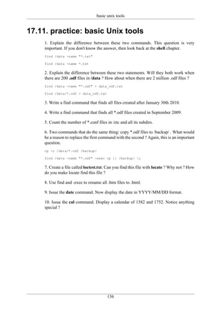 basic unix tools


17.11. practice: basic Unix tools
     1. Explain the difference between these two commands. This question is very
     important. If you don't know the answer, then look back at the shell chapter.
     find /data -name "*.txt"

     find /data -name *.txt

     2. Explain the difference between these two statements. Will they both work when
     there are 200 .odf files in /data ? How about when there are 2 million .odf files ?
     find /data -name "*.odf" > data_odf.txt

     find /data/*.odf > data_odf.txt

     3. Write a find command that finds all files created after January 30th 2010.

     4. Write a find command that finds all *.odf files created in September 2009.

     5. Count the number of *.conf files in /etc and all its subdirs.

     6. Two commands that do the same thing: copy *.odf files to /backup/ . What would
     be a reason to replace the first command with the second ? Again, this is an important
     question.
     cp -r /data/*.odf /backup/

     find /data -name "*.odf" -exec cp {} /backup/ ;

     7. Create a file called loctest.txt. Can you find this file with locate ? Why not ? How
     do you make locate find this file ?

     8. Use find and -exec to rename all .htm files to .html.

     9. Issue the date command. Now display the date in YYYY/MM/DD format.

     10. Issue the cal command. Display a calendar of 1582 and 1752. Notice anything
     special ?




                                          136
 