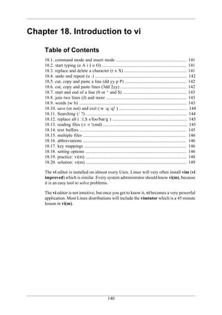 Chapter 18. Introduction to vi

    Table of Contents
    18.1. command mode and insert mode ............................................................... 141
    18.2. start typing (a A i I o O) ........................................................................... 141
    18.3. replace and delete a character (r x X) ........................................................ 141
    18.4. undo and repeat (u .) .................................................................................. 142
    18.5. cut, copy and paste a line (dd yy p P) ....................................................... 142
    18.6. cut, copy and paste lines (3dd 2yy) ........................................................... 142
    18.7. start and end of a line (0 or ^ and $) ......................................................... 143
    18.8. join two lines (J) and more ........................................................................ 143
    18.9. words (w b) ................................................................................................ 143
    18.10. save (or not) and exit (:w :q :q! ) ............................................................. 144
    18.11. Searching (/ ?) .......................................................................................... 144
    18.12. replace all ( :1,$ s/foo/bar/g ) ................................................................... 145
    18.13. reading files (:r :r !cmd) ........................................................................... 145
    18.14. text buffers ............................................................................................... 145
    18.15. multiple files ............................................................................................ 146
    18.16. abbreviations ............................................................................................ 146
    18.17. key mappings ........................................................................................... 146
    18.18. setting options .......................................................................................... 146
    18.19. practice: vi(m) .......................................................................................... 148
    18.20. solution: vi(m) .......................................................................................... 149

    The vi editor is installed on almost every Unix. Linux will very often install vim (vi
    improved) which is similar. Every system administrator should know vi(m), because
    it is an easy tool to solve problems.

    The vi editor is not intuitive, but once you get to know it, vi becomes a very powerful
    application. Most Linux distributions will include the vimtutor which is a 45 minute
    lesson in vi(m).




                                                     140
 