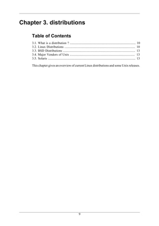 Chapter 3. distributions

    Table of Contents
    3.1.   What is a distribution ? ..................................................................................             10
    3.2.   Linux Distributions ........................................................................................            10
    3.3.   BSD Distributions ..........................................................................................            13
    3.4.   Major Vendors of Unix .................................................................................                 13
    3.5.   Solaris .............................................................................................................   13

    This chapter gives an overview of current Linux distributions and some Unix releases.




                                                           9
 