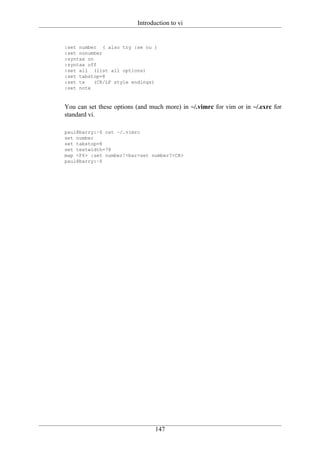 Introduction to vi


:set number ( also try :se nu )
:set nonumber
:syntax on
:syntax off
:set all (list all options)
:set tabstop=8
:set tx    (CR/LF style endings)
:set notx



You can set these options (and much more) in ~/.vimrc for vim or in ~/.exrc for
standard vi.

paul@barry:~$ cat ~/.vimrc
set number
set tabstop=8
set textwidth=78
map <F6> :set number!<bar>set number?<CR>
paul@barry:~$




                                 147
 
