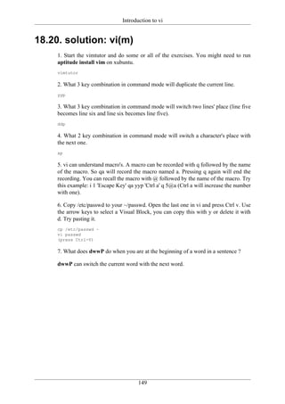 Introduction to vi


18.20. solution: vi(m)
     1. Start the vimtutor and do some or all of the exercises. You might need to run
     aptitude install vim on xubuntu.
     vimtutor

     2. What 3 key combination in command mode will duplicate the current line.
     yyp

     3. What 3 key combination in command mode will switch two lines' place (line five
     becomes line six and line six becomes line five).
     ddp

     4. What 2 key combination in command mode will switch a character's place with
     the next one.
     xp

     5. vi can understand macro's. A macro can be recorded with q followed by the name
     of the macro. So qa will record the macro named a. Pressing q again will end the
     recording. You can recall the macro with @ followed by the name of the macro. Try
     this example: i 1 'Escape Key' qa yyp 'Ctrl a' q 5@a (Ctrl a will increase the number
     with one).

     6. Copy /etc/passwd to your ~/passwd. Open the last one in vi and press Ctrl v. Use
     the arrow keys to select a Visual Block, you can copy this with y or delete it with
     d. Try pasting it.
     cp /etc/passwd ~
     vi passwd
     (press Ctrl-V)

     7. What does dwwP do when you are at the beginning of a word in a sentence ?

     dwwP can switch the current word with the next word.




                                        149
 